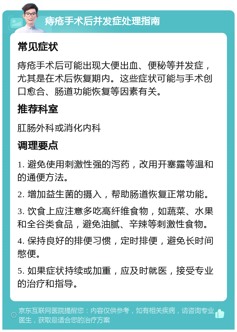 痔疮手术后并发症处理指南 常见症状 痔疮手术后可能出现大便出血、便秘等并发症，尤其是在术后恢复期内。这些症状可能与手术创口愈合、肠道功能恢复等因素有关。 推荐科室 肛肠外科或消化内科 调理要点 1. 避免使用刺激性强的泻药，改用开塞露等温和的通便方法。 2. 增加益生菌的摄入，帮助肠道恢复正常功能。 3. 饮食上应注意多吃高纤维食物，如蔬菜、水果和全谷类食品，避免油腻、辛辣等刺激性食物。 4. 保持良好的排便习惯，定时排便，避免长时间憋便。 5. 如果症状持续或加重，应及时就医，接受专业的治疗和指导。