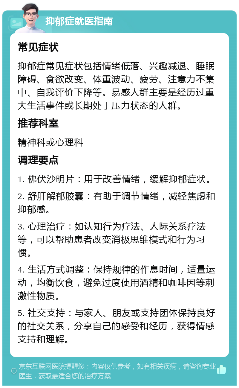 抑郁症就医指南 常见症状 抑郁症常见症状包括情绪低落、兴趣减退、睡眠障碍、食欲改变、体重波动、疲劳、注意力不集中、自我评价下降等。易感人群主要是经历过重大生活事件或长期处于压力状态的人群。 推荐科室 精神科或心理科 调理要点 1. 佛伏沙明片：用于改善情绪，缓解抑郁症状。 2. 舒肝解郁胶囊：有助于调节情绪，减轻焦虑和抑郁感。 3. 心理治疗：如认知行为疗法、人际关系疗法等，可以帮助患者改变消极思维模式和行为习惯。 4. 生活方式调整：保持规律的作息时间，适量运动，均衡饮食，避免过度使用酒精和咖啡因等刺激性物质。 5. 社交支持：与家人、朋友或支持团体保持良好的社交关系，分享自己的感受和经历，获得情感支持和理解。