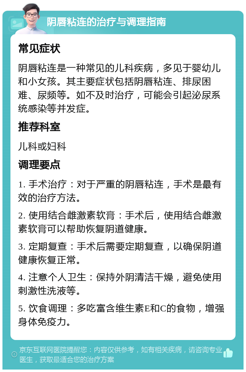 阴唇粘连的治疗与调理指南 常见症状 阴唇粘连是一种常见的儿科疾病，多见于婴幼儿和小女孩。其主要症状包括阴唇粘连、排尿困难、尿频等。如不及时治疗，可能会引起泌尿系统感染等并发症。 推荐科室 儿科或妇科 调理要点 1. 手术治疗：对于严重的阴唇粘连，手术是最有效的治疗方法。 2. 使用结合雌激素软膏：手术后，使用结合雌激素软膏可以帮助恢复阴道健康。 3. 定期复查：手术后需要定期复查，以确保阴道健康恢复正常。 4. 注意个人卫生：保持外阴清洁干燥，避免使用刺激性洗液等。 5. 饮食调理：多吃富含维生素E和C的食物，增强身体免疫力。