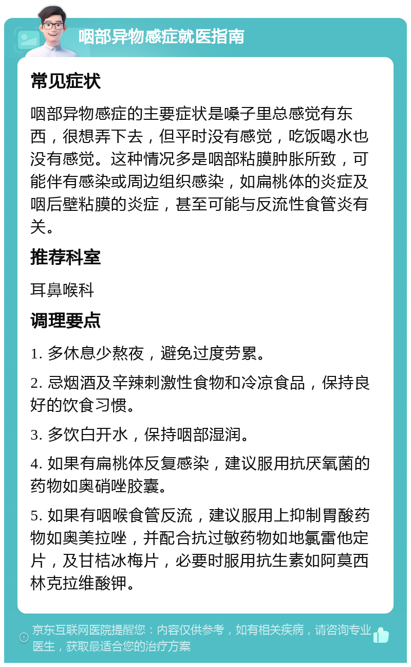 咽部异物感症就医指南 常见症状 咽部异物感症的主要症状是嗓子里总感觉有东西，很想弄下去，但平时没有感觉，吃饭喝水也没有感觉。这种情况多是咽部粘膜肿胀所致，可能伴有感染或周边组织感染，如扁桃体的炎症及咽后壁粘膜的炎症，甚至可能与反流性食管炎有关。 推荐科室 耳鼻喉科 调理要点 1. 多休息少熬夜，避免过度劳累。 2. 忌烟酒及辛辣刺激性食物和冷凉食品，保持良好的饮食习惯。 3. 多饮白开水，保持咽部湿润。 4. 如果有扁桃体反复感染，建议服用抗厌氧菌的药物如奥硝唑胶囊。 5. 如果有咽喉食管反流，建议服用上抑制胃酸药物如奥美拉唑，并配合抗过敏药物如地氯雷他定片，及甘桔冰梅片，必要时服用抗生素如阿莫西林克拉维酸钾。