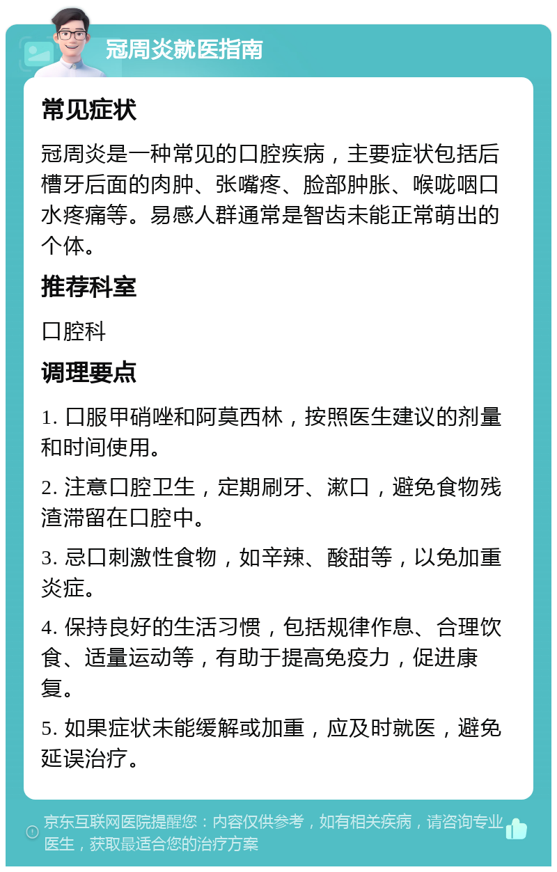 冠周炎就医指南 常见症状 冠周炎是一种常见的口腔疾病，主要症状包括后槽牙后面的肉肿、张嘴疼、脸部肿胀、喉咙咽口水疼痛等。易感人群通常是智齿未能正常萌出的个体。 推荐科室 口腔科 调理要点 1. 口服甲硝唑和阿莫西林，按照医生建议的剂量和时间使用。 2. 注意口腔卫生，定期刷牙、漱口，避免食物残渣滞留在口腔中。 3. 忌口刺激性食物，如辛辣、酸甜等，以免加重炎症。 4. 保持良好的生活习惯，包括规律作息、合理饮食、适量运动等，有助于提高免疫力，促进康复。 5. 如果症状未能缓解或加重，应及时就医，避免延误治疗。