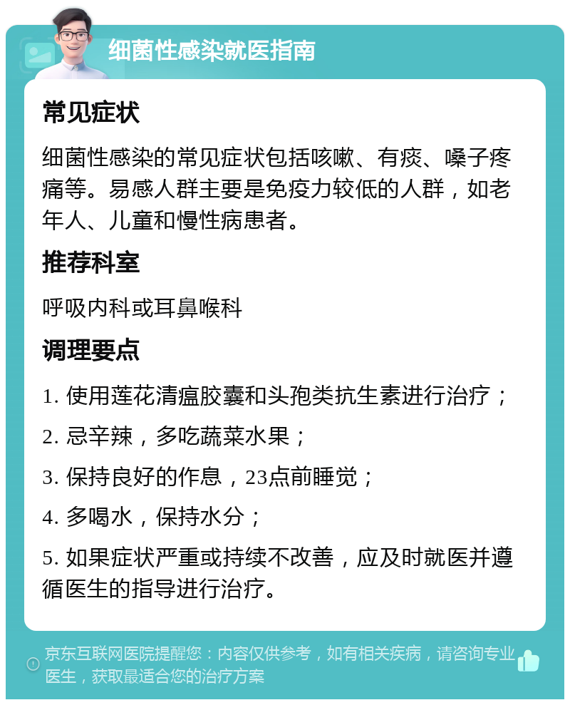 细菌性感染就医指南 常见症状 细菌性感染的常见症状包括咳嗽、有痰、嗓子疼痛等。易感人群主要是免疫力较低的人群，如老年人、儿童和慢性病患者。 推荐科室 呼吸内科或耳鼻喉科 调理要点 1. 使用莲花清瘟胶囊和头孢类抗生素进行治疗； 2. 忌辛辣，多吃蔬菜水果； 3. 保持良好的作息，23点前睡觉； 4. 多喝水，保持水分； 5. 如果症状严重或持续不改善，应及时就医并遵循医生的指导进行治疗。