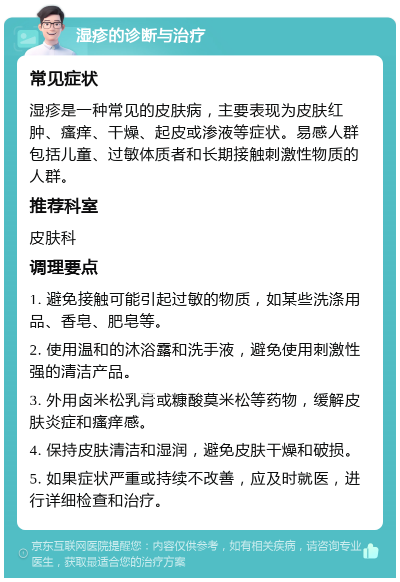 湿疹的诊断与治疗 常见症状 湿疹是一种常见的皮肤病，主要表现为皮肤红肿、瘙痒、干燥、起皮或渗液等症状。易感人群包括儿童、过敏体质者和长期接触刺激性物质的人群。 推荐科室 皮肤科 调理要点 1. 避免接触可能引起过敏的物质，如某些洗涤用品、香皂、肥皂等。 2. 使用温和的沐浴露和洗手液，避免使用刺激性强的清洁产品。 3. 外用卤米松乳膏或糠酸莫米松等药物，缓解皮肤炎症和瘙痒感。 4. 保持皮肤清洁和湿润，避免皮肤干燥和破损。 5. 如果症状严重或持续不改善，应及时就医，进行详细检查和治疗。