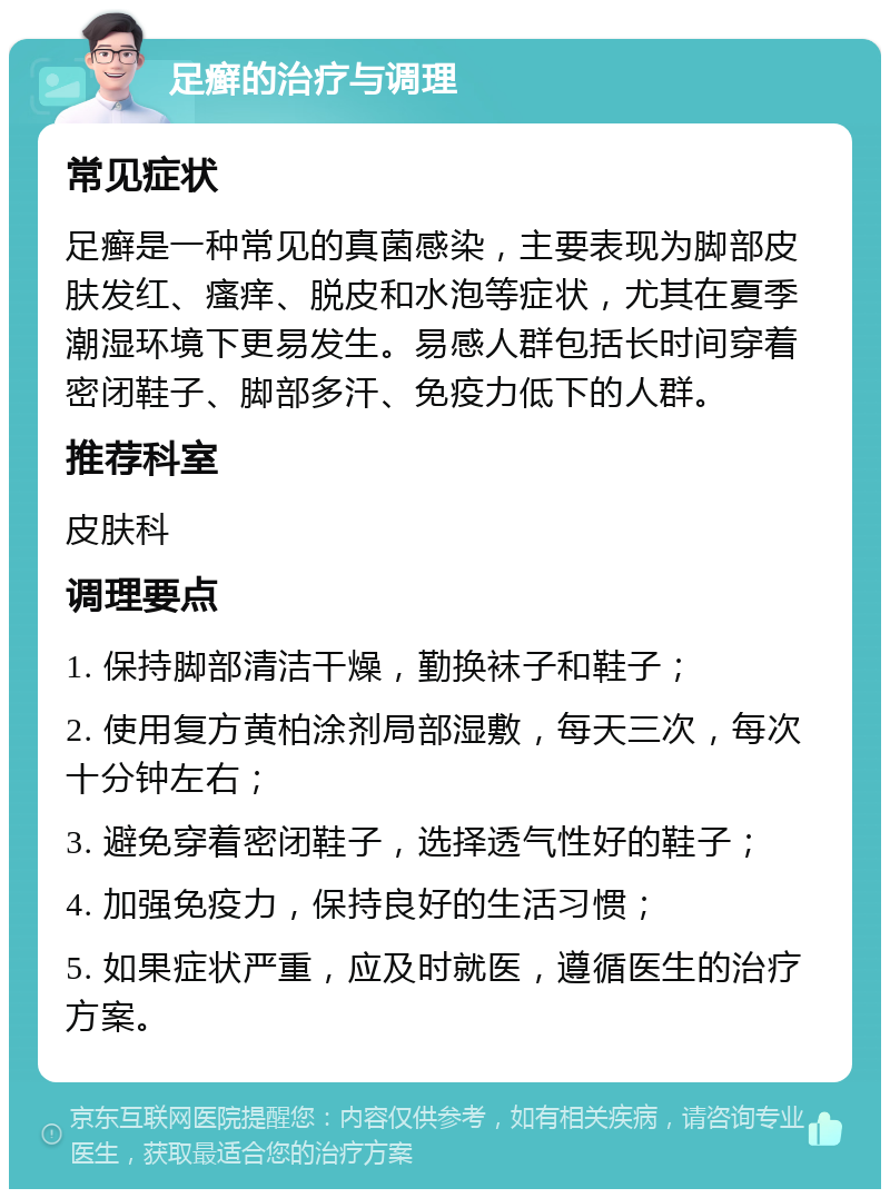 足癣的治疗与调理 常见症状 足癣是一种常见的真菌感染，主要表现为脚部皮肤发红、瘙痒、脱皮和水泡等症状，尤其在夏季潮湿环境下更易发生。易感人群包括长时间穿着密闭鞋子、脚部多汗、免疫力低下的人群。 推荐科室 皮肤科 调理要点 1. 保持脚部清洁干燥，勤换袜子和鞋子； 2. 使用复方黄柏涂剂局部湿敷，每天三次，每次十分钟左右； 3. 避免穿着密闭鞋子，选择透气性好的鞋子； 4. 加强免疫力，保持良好的生活习惯； 5. 如果症状严重，应及时就医，遵循医生的治疗方案。