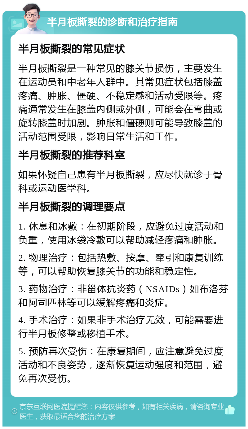 半月板撕裂的诊断和治疗指南 半月板撕裂的常见症状 半月板撕裂是一种常见的膝关节损伤，主要发生在运动员和中老年人群中。其常见症状包括膝盖疼痛、肿胀、僵硬、不稳定感和活动受限等。疼痛通常发生在膝盖内侧或外侧，可能会在弯曲或旋转膝盖时加剧。肿胀和僵硬则可能导致膝盖的活动范围受限，影响日常生活和工作。 半月板撕裂的推荐科室 如果怀疑自己患有半月板撕裂，应尽快就诊于骨科或运动医学科。 半月板撕裂的调理要点 1. 休息和冰敷：在初期阶段，应避免过度活动和负重，使用冰袋冷敷可以帮助减轻疼痛和肿胀。 2. 物理治疗：包括热敷、按摩、牵引和康复训练等，可以帮助恢复膝关节的功能和稳定性。 3. 药物治疗：非甾体抗炎药（NSAIDs）如布洛芬和阿司匹林等可以缓解疼痛和炎症。 4. 手术治疗：如果非手术治疗无效，可能需要进行半月板修整或移植手术。 5. 预防再次受伤：在康复期间，应注意避免过度活动和不良姿势，逐渐恢复运动强度和范围，避免再次受伤。