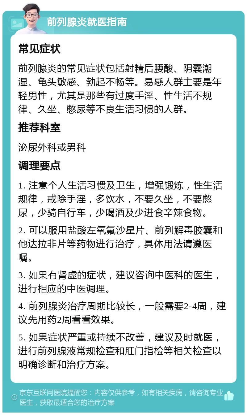 前列腺炎就医指南 常见症状 前列腺炎的常见症状包括射精后腰酸、阴囊潮湿、龟头敏感、勃起不畅等。易感人群主要是年轻男性，尤其是那些有过度手淫、性生活不规律、久坐、憋尿等不良生活习惯的人群。 推荐科室 泌尿外科或男科 调理要点 1. 注意个人生活习惯及卫生，增强锻炼，性生活规律，戒除手淫，多饮水，不要久坐，不要憋尿，少骑自行车，少喝酒及少进食辛辣食物。 2. 可以服用盐酸左氧氟沙星片、前列解毒胶囊和他达拉非片等药物进行治疗，具体用法请遵医嘱。 3. 如果有肾虚的症状，建议咨询中医科的医生，进行相应的中医调理。 4. 前列腺炎治疗周期比较长，一般需要2-4周，建议先用药2周看看效果。 5. 如果症状严重或持续不改善，建议及时就医，进行前列腺液常规检查和肛门指检等相关检查以明确诊断和治疗方案。