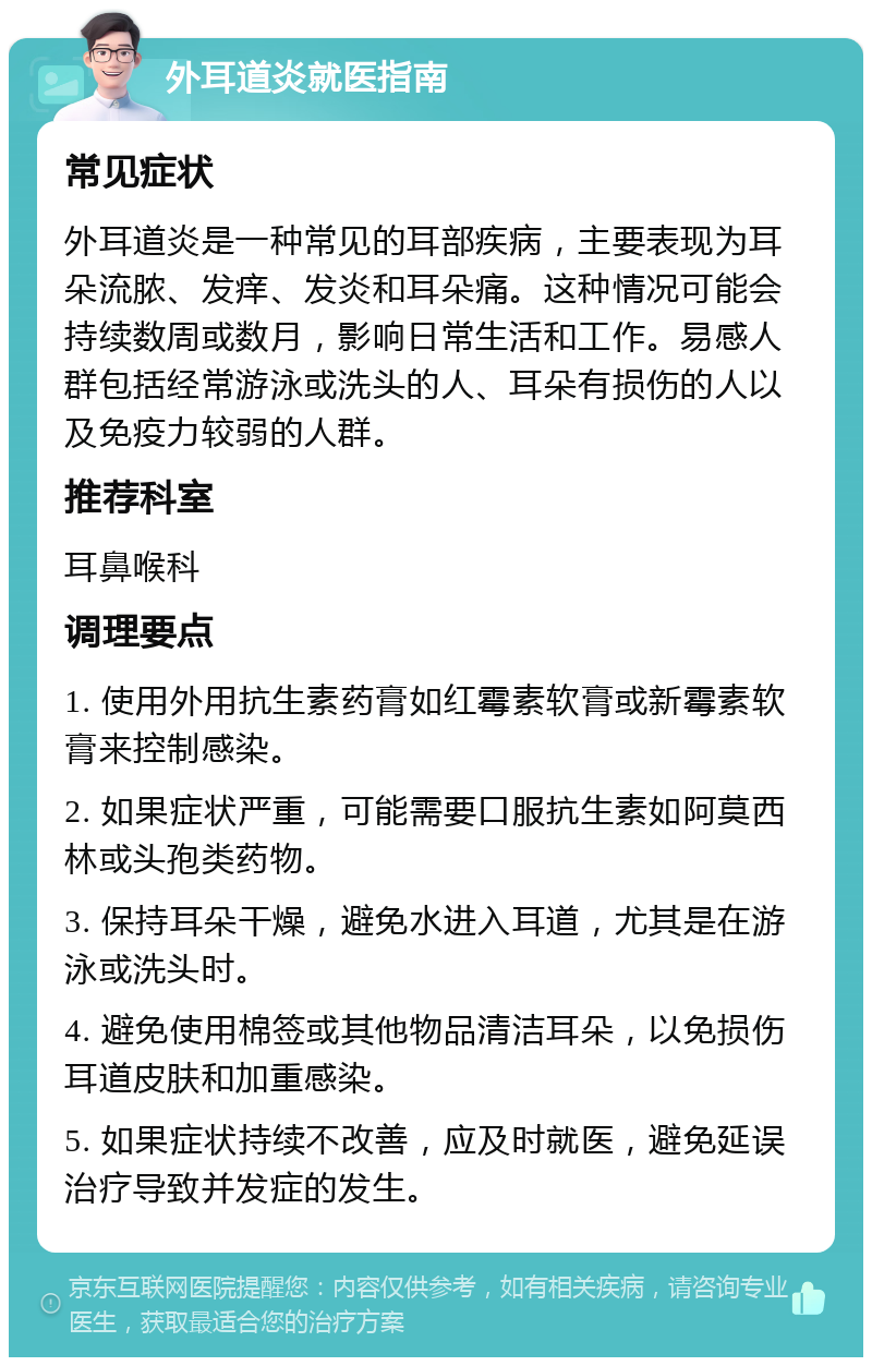 外耳道炎就医指南 常见症状 外耳道炎是一种常见的耳部疾病，主要表现为耳朵流脓、发痒、发炎和耳朵痛。这种情况可能会持续数周或数月，影响日常生活和工作。易感人群包括经常游泳或洗头的人、耳朵有损伤的人以及免疫力较弱的人群。 推荐科室 耳鼻喉科 调理要点 1. 使用外用抗生素药膏如红霉素软膏或新霉素软膏来控制感染。 2. 如果症状严重，可能需要口服抗生素如阿莫西林或头孢类药物。 3. 保持耳朵干燥，避免水进入耳道，尤其是在游泳或洗头时。 4. 避免使用棉签或其他物品清洁耳朵，以免损伤耳道皮肤和加重感染。 5. 如果症状持续不改善，应及时就医，避免延误治疗导致并发症的发生。