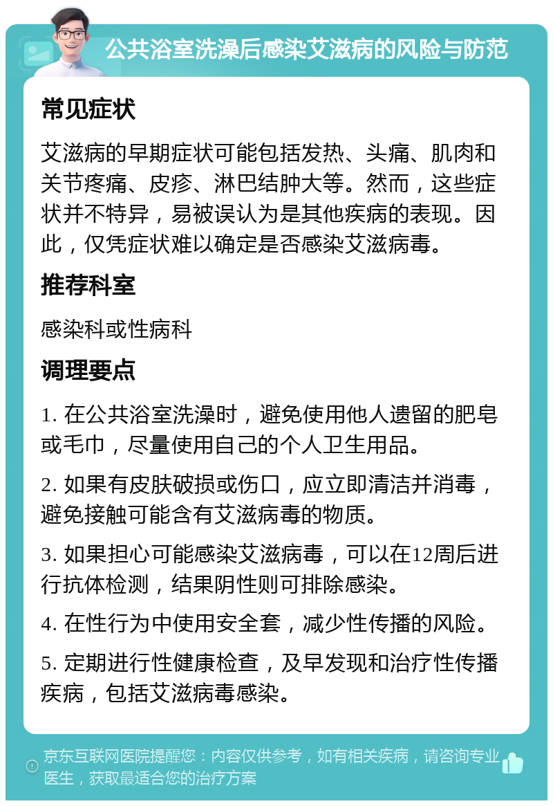 公共浴室洗澡后感染艾滋病的风险与防范 常见症状 艾滋病的早期症状可能包括发热、头痛、肌肉和关节疼痛、皮疹、淋巴结肿大等。然而，这些症状并不特异，易被误认为是其他疾病的表现。因此，仅凭症状难以确定是否感染艾滋病毒。 推荐科室 感染科或性病科 调理要点 1. 在公共浴室洗澡时，避免使用他人遗留的肥皂或毛巾，尽量使用自己的个人卫生用品。 2. 如果有皮肤破损或伤口，应立即清洁并消毒，避免接触可能含有艾滋病毒的物质。 3. 如果担心可能感染艾滋病毒，可以在12周后进行抗体检测，结果阴性则可排除感染。 4. 在性行为中使用安全套，减少性传播的风险。 5. 定期进行性健康检查，及早发现和治疗性传播疾病，包括艾滋病毒感染。