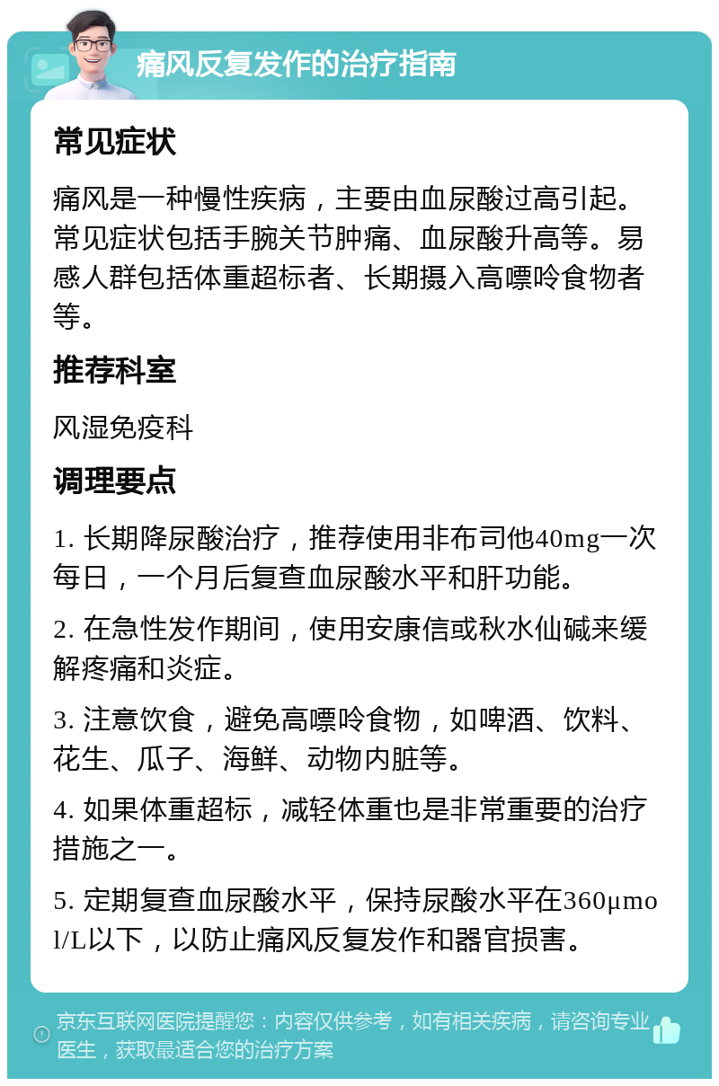 痛风反复发作的治疗指南 常见症状 痛风是一种慢性疾病，主要由血尿酸过高引起。常见症状包括手腕关节肿痛、血尿酸升高等。易感人群包括体重超标者、长期摄入高嘌呤食物者等。 推荐科室 风湿免疫科 调理要点 1. 长期降尿酸治疗，推荐使用非布司他40mg一次每日，一个月后复查血尿酸水平和肝功能。 2. 在急性发作期间，使用安康信或秋水仙碱来缓解疼痛和炎症。 3. 注意饮食，避免高嘌呤食物，如啤酒、饮料、花生、瓜子、海鲜、动物内脏等。 4. 如果体重超标，减轻体重也是非常重要的治疗措施之一。 5. 定期复查血尿酸水平，保持尿酸水平在360μmol/L以下，以防止痛风反复发作和器官损害。