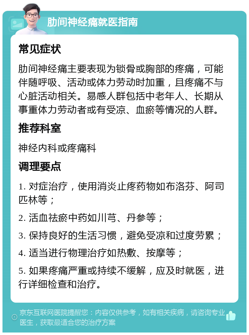 肋间神经痛就医指南 常见症状 肋间神经痛主要表现为锁骨或胸部的疼痛，可能伴随呼吸、活动或体力劳动时加重，且疼痛不与心脏活动相关。易感人群包括中老年人、长期从事重体力劳动者或有受凉、血瘀等情况的人群。 推荐科室 神经内科或疼痛科 调理要点 1. 对症治疗，使用消炎止疼药物如布洛芬、阿司匹林等； 2. 活血祛瘀中药如川芎、丹参等； 3. 保持良好的生活习惯，避免受凉和过度劳累； 4. 适当进行物理治疗如热敷、按摩等； 5. 如果疼痛严重或持续不缓解，应及时就医，进行详细检查和治疗。