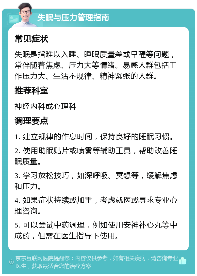 失眠与压力管理指南 常见症状 失眠是指难以入睡、睡眠质量差或早醒等问题，常伴随着焦虑、压力大等情绪。易感人群包括工作压力大、生活不规律、精神紧张的人群。 推荐科室 神经内科或心理科 调理要点 1. 建立规律的作息时间，保持良好的睡眠习惯。 2. 使用助眠贴片或喷雾等辅助工具，帮助改善睡眠质量。 3. 学习放松技巧，如深呼吸、冥想等，缓解焦虑和压力。 4. 如果症状持续或加重，考虑就医或寻求专业心理咨询。 5. 可以尝试中药调理，例如使用安神补心丸等中成药，但需在医生指导下使用。