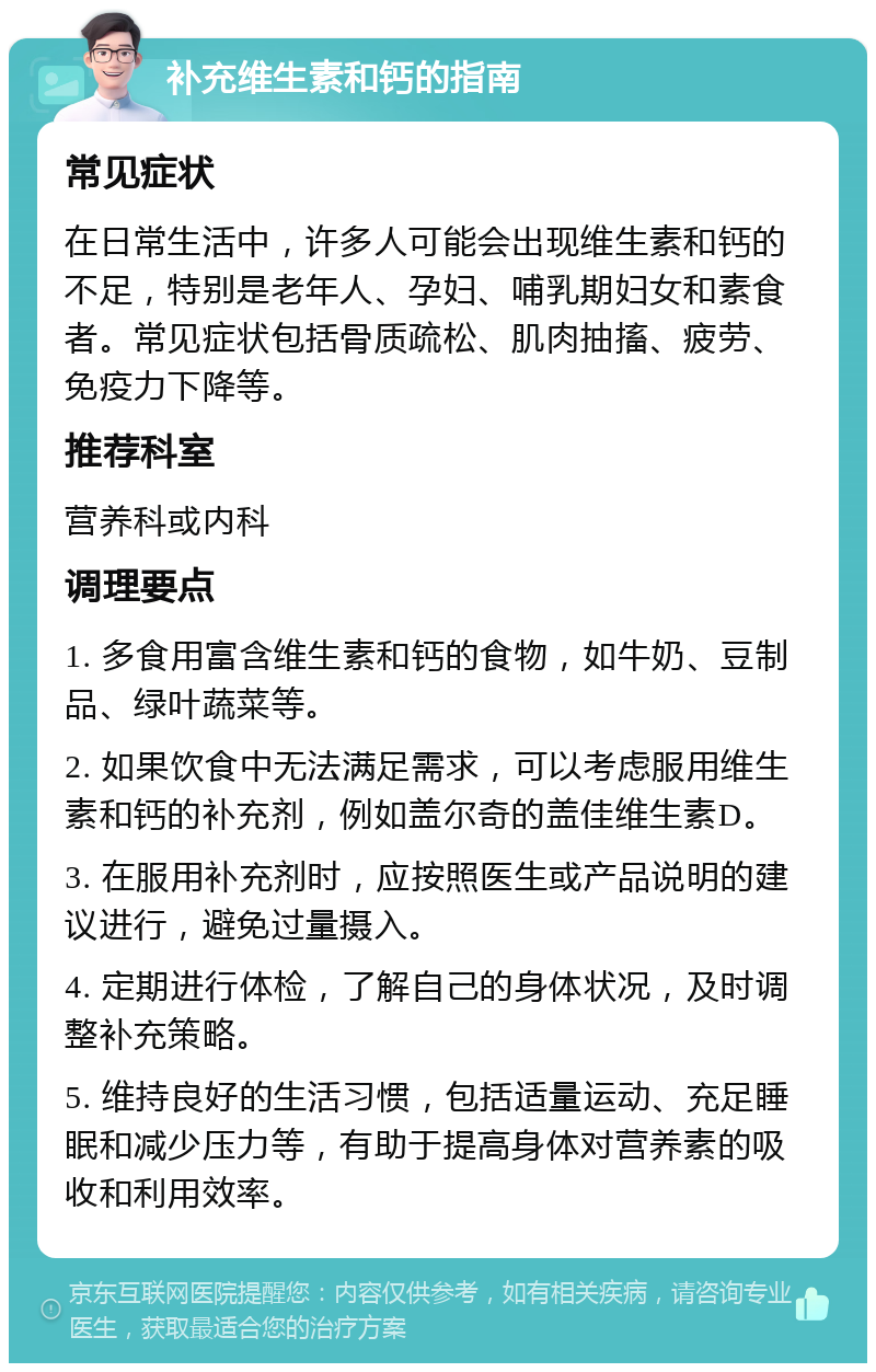 补充维生素和钙的指南 常见症状 在日常生活中，许多人可能会出现维生素和钙的不足，特别是老年人、孕妇、哺乳期妇女和素食者。常见症状包括骨质疏松、肌肉抽搐、疲劳、免疫力下降等。 推荐科室 营养科或内科 调理要点 1. 多食用富含维生素和钙的食物，如牛奶、豆制品、绿叶蔬菜等。 2. 如果饮食中无法满足需求，可以考虑服用维生素和钙的补充剂，例如盖尔奇的盖佳维生素D。 3. 在服用补充剂时，应按照医生或产品说明的建议进行，避免过量摄入。 4. 定期进行体检，了解自己的身体状况，及时调整补充策略。 5. 维持良好的生活习惯，包括适量运动、充足睡眠和减少压力等，有助于提高身体对营养素的吸收和利用效率。