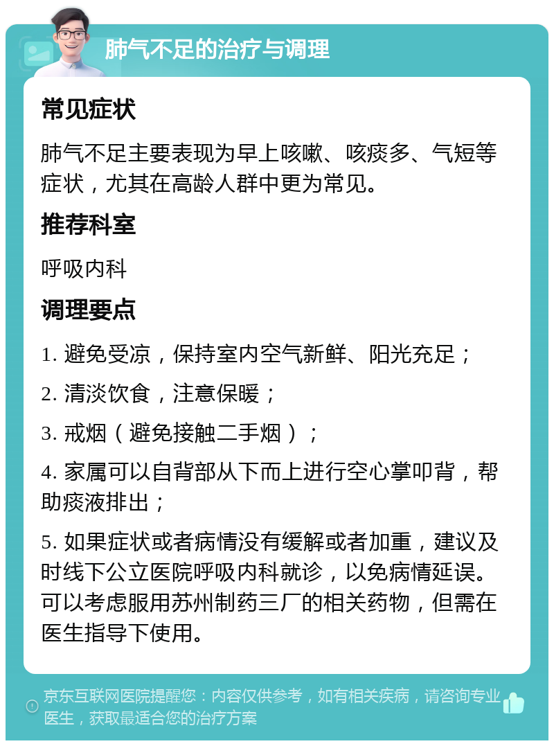 肺气不足的治疗与调理 常见症状 肺气不足主要表现为早上咳嗽、咳痰多、气短等症状，尤其在高龄人群中更为常见。 推荐科室 呼吸内科 调理要点 1. 避免受凉，保持室内空气新鲜、阳光充足； 2. 清淡饮食，注意保暖； 3. 戒烟（避免接触二手烟）； 4. 家属可以自背部从下而上进行空心掌叩背，帮助痰液排出； 5. 如果症状或者病情没有缓解或者加重，建议及时线下公立医院呼吸内科就诊，以免病情延误。可以考虑服用苏州制药三厂的相关药物，但需在医生指导下使用。