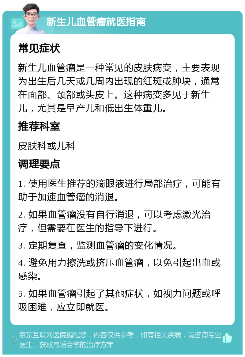 新生儿血管瘤就医指南 常见症状 新生儿血管瘤是一种常见的皮肤病变，主要表现为出生后几天或几周内出现的红斑或肿块，通常在面部、颈部或头皮上。这种病变多见于新生儿，尤其是早产儿和低出生体重儿。 推荐科室 皮肤科或儿科 调理要点 1. 使用医生推荐的滴眼液进行局部治疗，可能有助于加速血管瘤的消退。 2. 如果血管瘤没有自行消退，可以考虑激光治疗，但需要在医生的指导下进行。 3. 定期复查，监测血管瘤的变化情况。 4. 避免用力擦洗或挤压血管瘤，以免引起出血或感染。 5. 如果血管瘤引起了其他症状，如视力问题或呼吸困难，应立即就医。