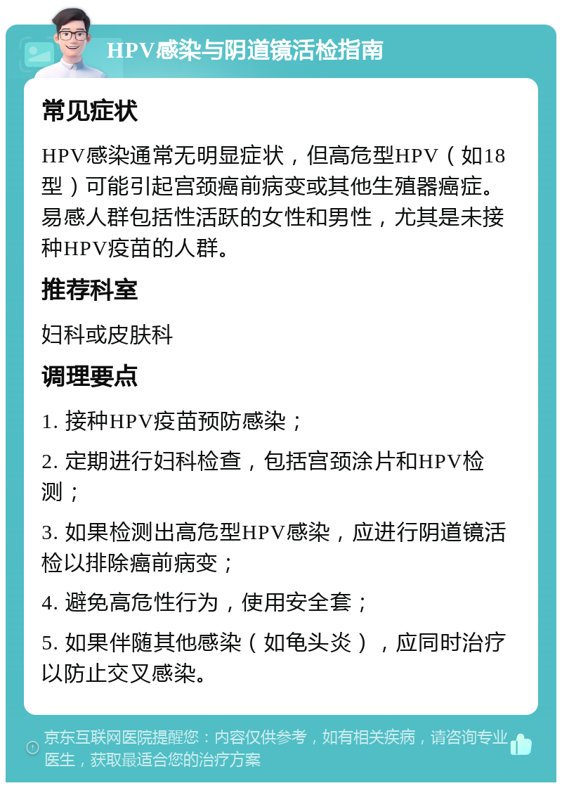 HPV感染与阴道镜活检指南 常见症状 HPV感染通常无明显症状，但高危型HPV（如18型）可能引起宫颈癌前病变或其他生殖器癌症。易感人群包括性活跃的女性和男性，尤其是未接种HPV疫苗的人群。 推荐科室 妇科或皮肤科 调理要点 1. 接种HPV疫苗预防感染； 2. 定期进行妇科检查，包括宫颈涂片和HPV检测； 3. 如果检测出高危型HPV感染，应进行阴道镜活检以排除癌前病变； 4. 避免高危性行为，使用安全套； 5. 如果伴随其他感染（如龟头炎），应同时治疗以防止交叉感染。