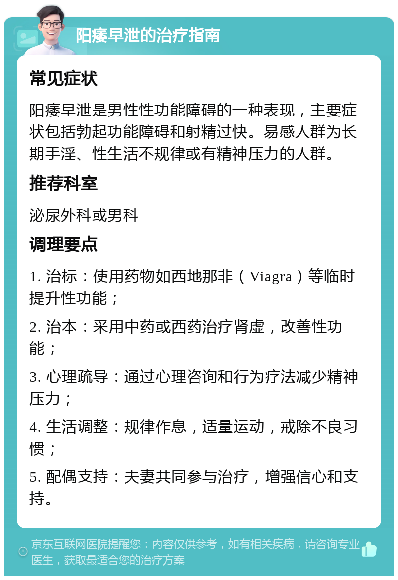 阳痿早泄的治疗指南 常见症状 阳痿早泄是男性性功能障碍的一种表现，主要症状包括勃起功能障碍和射精过快。易感人群为长期手淫、性生活不规律或有精神压力的人群。 推荐科室 泌尿外科或男科 调理要点 1. 治标：使用药物如西地那非（Viagra）等临时提升性功能； 2. 治本：采用中药或西药治疗肾虚，改善性功能； 3. 心理疏导：通过心理咨询和行为疗法减少精神压力； 4. 生活调整：规律作息，适量运动，戒除不良习惯； 5. 配偶支持：夫妻共同参与治疗，增强信心和支持。