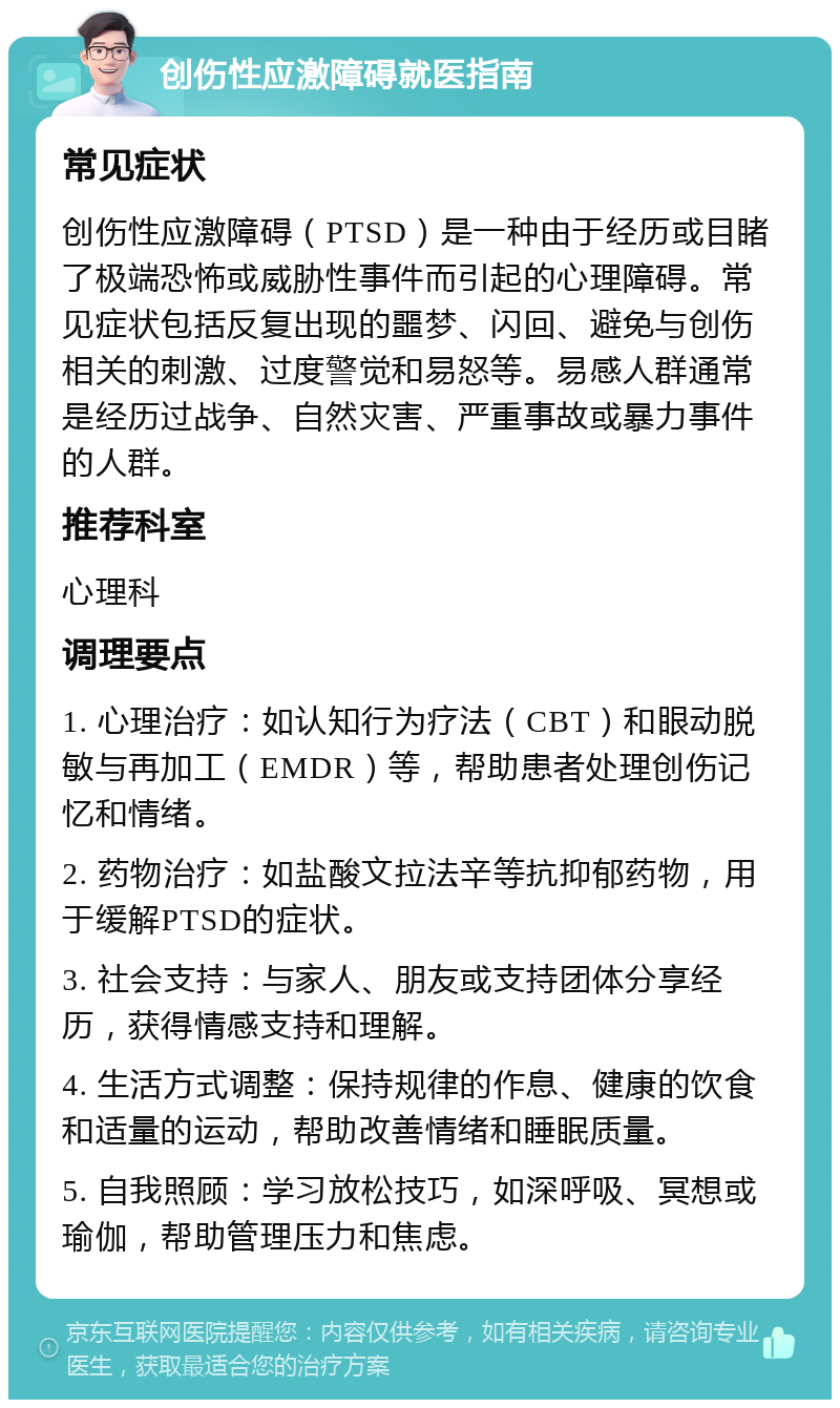 创伤性应激障碍就医指南 常见症状 创伤性应激障碍（PTSD）是一种由于经历或目睹了极端恐怖或威胁性事件而引起的心理障碍。常见症状包括反复出现的噩梦、闪回、避免与创伤相关的刺激、过度警觉和易怒等。易感人群通常是经历过战争、自然灾害、严重事故或暴力事件的人群。 推荐科室 心理科 调理要点 1. 心理治疗：如认知行为疗法（CBT）和眼动脱敏与再加工（EMDR）等，帮助患者处理创伤记忆和情绪。 2. 药物治疗：如盐酸文拉法辛等抗抑郁药物，用于缓解PTSD的症状。 3. 社会支持：与家人、朋友或支持团体分享经历，获得情感支持和理解。 4. 生活方式调整：保持规律的作息、健康的饮食和适量的运动，帮助改善情绪和睡眠质量。 5. 自我照顾：学习放松技巧，如深呼吸、冥想或瑜伽，帮助管理压力和焦虑。