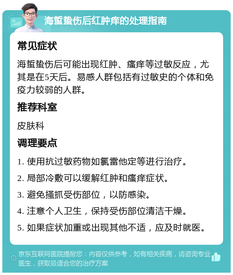 海蜇蛰伤后红肿痒的处理指南 常见症状 海蜇蛰伤后可能出现红肿、瘙痒等过敏反应，尤其是在5天后。易感人群包括有过敏史的个体和免疫力较弱的人群。 推荐科室 皮肤科 调理要点 1. 使用抗过敏药物如氯雷他定等进行治疗。 2. 局部冷敷可以缓解红肿和瘙痒症状。 3. 避免搔抓受伤部位，以防感染。 4. 注意个人卫生，保持受伤部位清洁干燥。 5. 如果症状加重或出现其他不适，应及时就医。