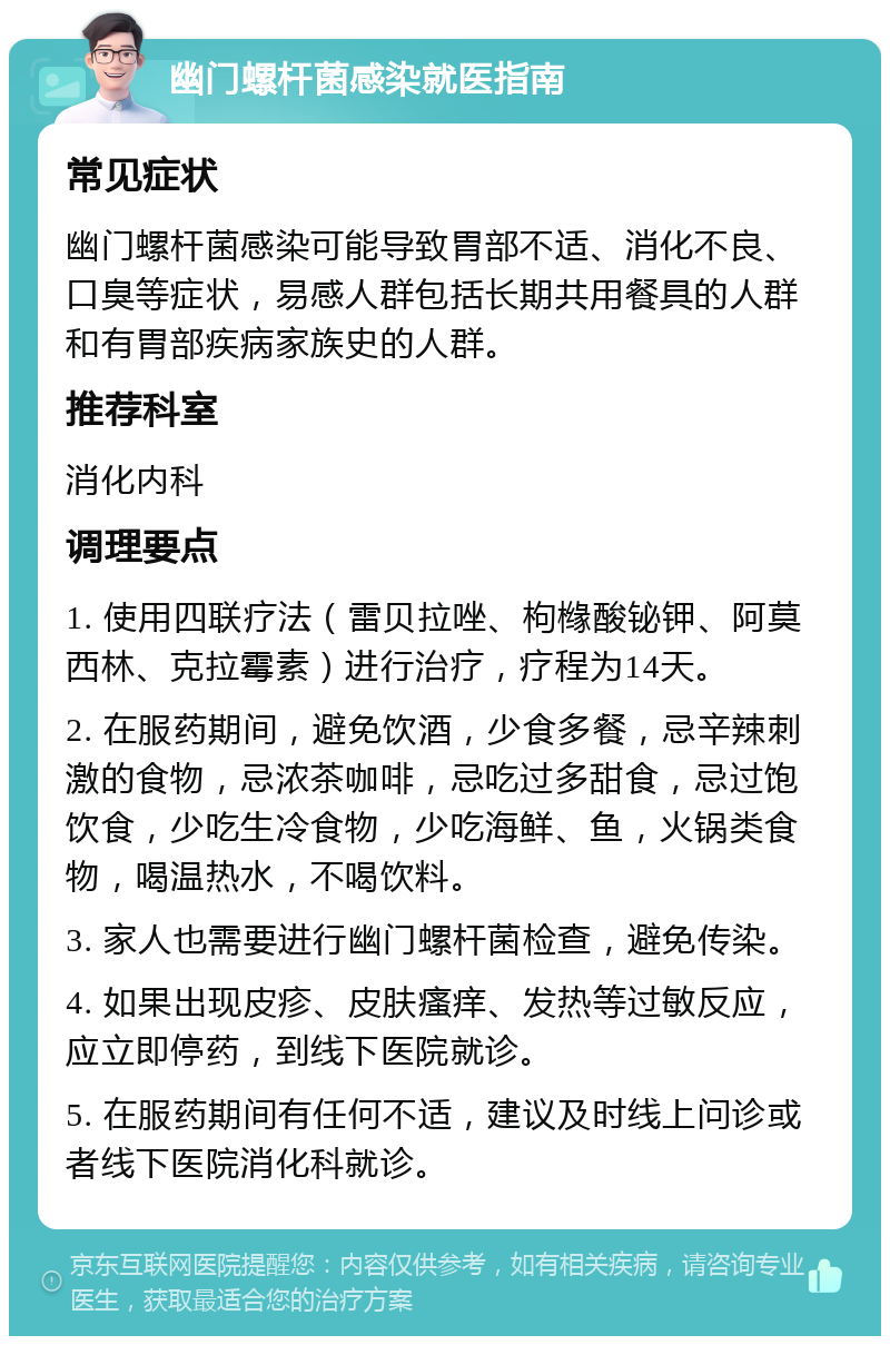 幽门螺杆菌感染就医指南 常见症状 幽门螺杆菌感染可能导致胃部不适、消化不良、口臭等症状，易感人群包括长期共用餐具的人群和有胃部疾病家族史的人群。 推荐科室 消化内科 调理要点 1. 使用四联疗法（雷贝拉唑、枸橼酸铋钾、阿莫西林、克拉霉素）进行治疗，疗程为14天。 2. 在服药期间，避免饮酒，少食多餐，忌辛辣刺激的食物，忌浓茶咖啡，忌吃过多甜食，忌过饱饮食，少吃生冷食物，少吃海鲜、鱼，火锅类食物，喝温热水，不喝饮料。 3. 家人也需要进行幽门螺杆菌检查，避免传染。 4. 如果出现皮疹、皮肤瘙痒、发热等过敏反应，应立即停药，到线下医院就诊。 5. 在服药期间有任何不适，建议及时线上问诊或者线下医院消化科就诊。