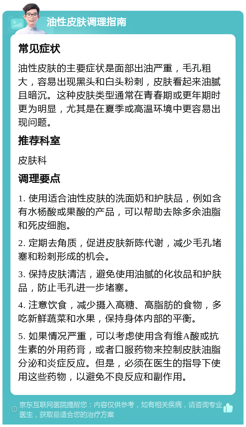 油性皮肤调理指南 常见症状 油性皮肤的主要症状是面部出油严重，毛孔粗大，容易出现黑头和白头粉刺，皮肤看起来油腻且暗沉。这种皮肤类型通常在青春期或更年期时更为明显，尤其是在夏季或高温环境中更容易出现问题。 推荐科室 皮肤科 调理要点 1. 使用适合油性皮肤的洗面奶和护肤品，例如含有水杨酸或果酸的产品，可以帮助去除多余油脂和死皮细胞。 2. 定期去角质，促进皮肤新陈代谢，减少毛孔堵塞和粉刺形成的机会。 3. 保持皮肤清洁，避免使用油腻的化妆品和护肤品，防止毛孔进一步堵塞。 4. 注意饮食，减少摄入高糖、高脂肪的食物，多吃新鲜蔬菜和水果，保持身体内部的平衡。 5. 如果情况严重，可以考虑使用含有维A酸或抗生素的外用药膏，或者口服药物来控制皮肤油脂分泌和炎症反应。但是，必须在医生的指导下使用这些药物，以避免不良反应和副作用。