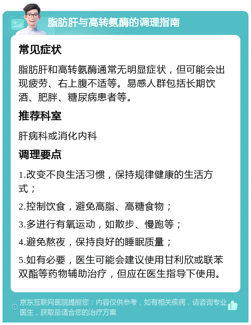 脂肪肝与高转氨酶的调理指南 常见症状 脂肪肝和高转氨酶通常无明显症状，但可能会出现疲劳、右上腹不适等。易感人群包括长期饮酒、肥胖、糖尿病患者等。 推荐科室 肝病科或消化内科 调理要点 1.改变不良生活习惯，保持规律健康的生活方式； 2.控制饮食，避免高脂、高糖食物； 3.多进行有氧运动，如散步、慢跑等； 4.避免熬夜，保持良好的睡眠质量； 5.如有必要，医生可能会建议使用甘利欣或联苯双酯等药物辅助治疗，但应在医生指导下使用。