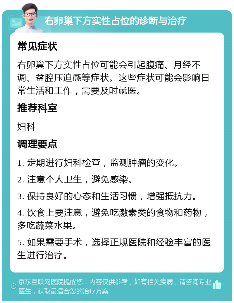 右卵巢下方实性占位的诊断与治疗 常见症状 右卵巢下方实性占位可能会引起腹痛、月经不调、盆腔压迫感等症状。这些症状可能会影响日常生活和工作，需要及时就医。 推荐科室 妇科 调理要点 1. 定期进行妇科检查，监测肿瘤的变化。 2. 注意个人卫生，避免感染。 3. 保持良好的心态和生活习惯，增强抵抗力。 4. 饮食上要注意，避免吃激素类的食物和药物，多吃蔬菜水果。 5. 如果需要手术，选择正规医院和经验丰富的医生进行治疗。