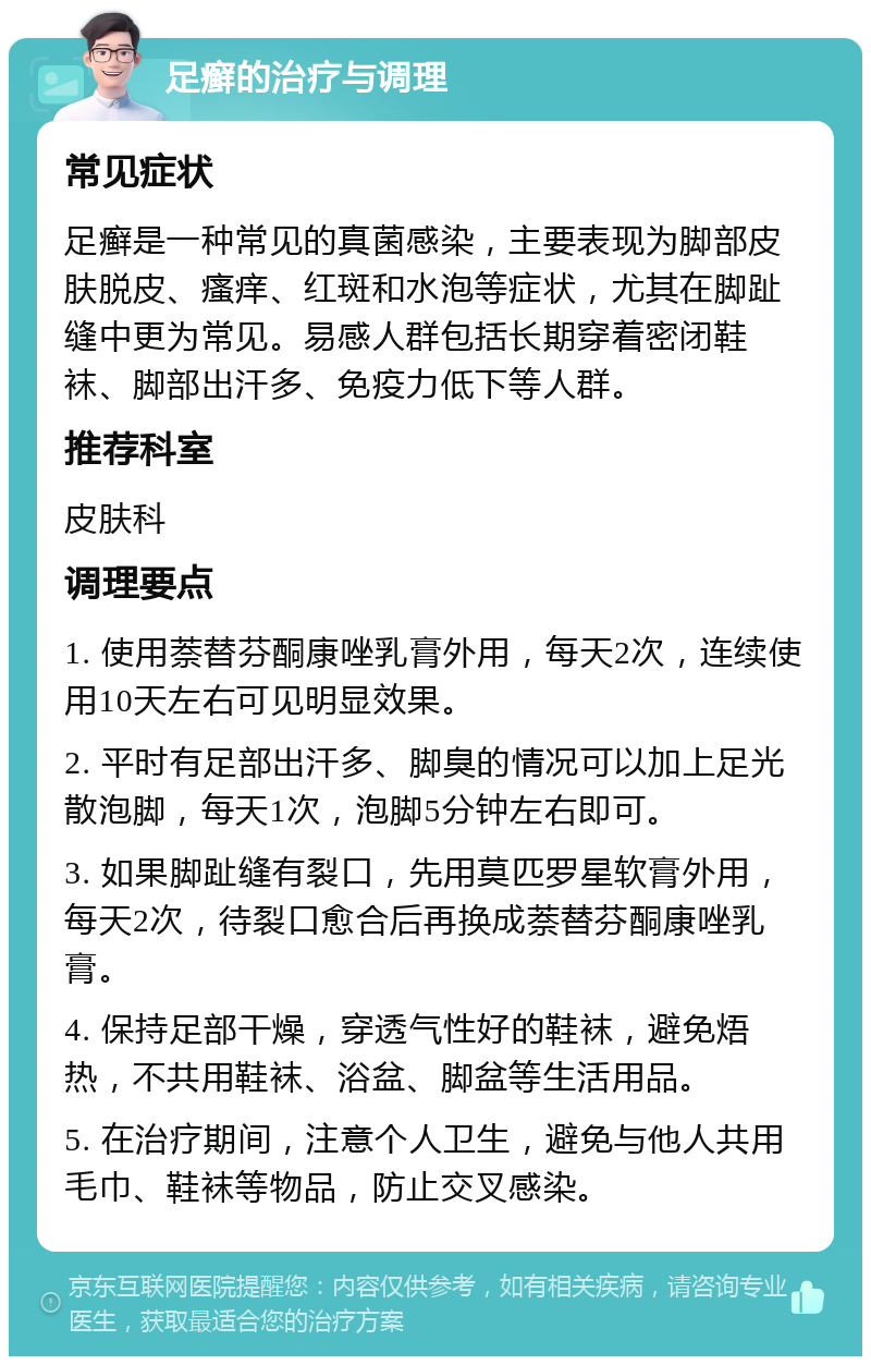 足癣的治疗与调理 常见症状 足癣是一种常见的真菌感染，主要表现为脚部皮肤脱皮、瘙痒、红斑和水泡等症状，尤其在脚趾缝中更为常见。易感人群包括长期穿着密闭鞋袜、脚部出汗多、免疫力低下等人群。 推荐科室 皮肤科 调理要点 1. 使用萘替芬酮康唑乳膏外用，每天2次，连续使用10天左右可见明显效果。 2. 平时有足部出汗多、脚臭的情况可以加上足光散泡脚，每天1次，泡脚5分钟左右即可。 3. 如果脚趾缝有裂口，先用莫匹罗星软膏外用，每天2次，待裂口愈合后再换成萘替芬酮康唑乳膏。 4. 保持足部干燥，穿透气性好的鞋袜，避免焐热，不共用鞋袜、浴盆、脚盆等生活用品。 5. 在治疗期间，注意个人卫生，避免与他人共用毛巾、鞋袜等物品，防止交叉感染。