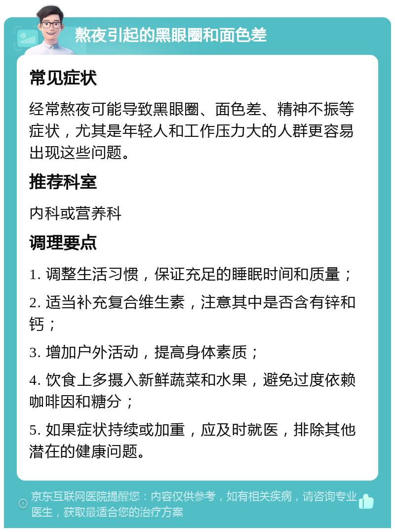 熬夜引起的黑眼圈和面色差 常见症状 经常熬夜可能导致黑眼圈、面色差、精神不振等症状，尤其是年轻人和工作压力大的人群更容易出现这些问题。 推荐科室 内科或营养科 调理要点 1. 调整生活习惯，保证充足的睡眠时间和质量； 2. 适当补充复合维生素，注意其中是否含有锌和钙； 3. 增加户外活动，提高身体素质； 4. 饮食上多摄入新鲜蔬菜和水果，避免过度依赖咖啡因和糖分； 5. 如果症状持续或加重，应及时就医，排除其他潜在的健康问题。