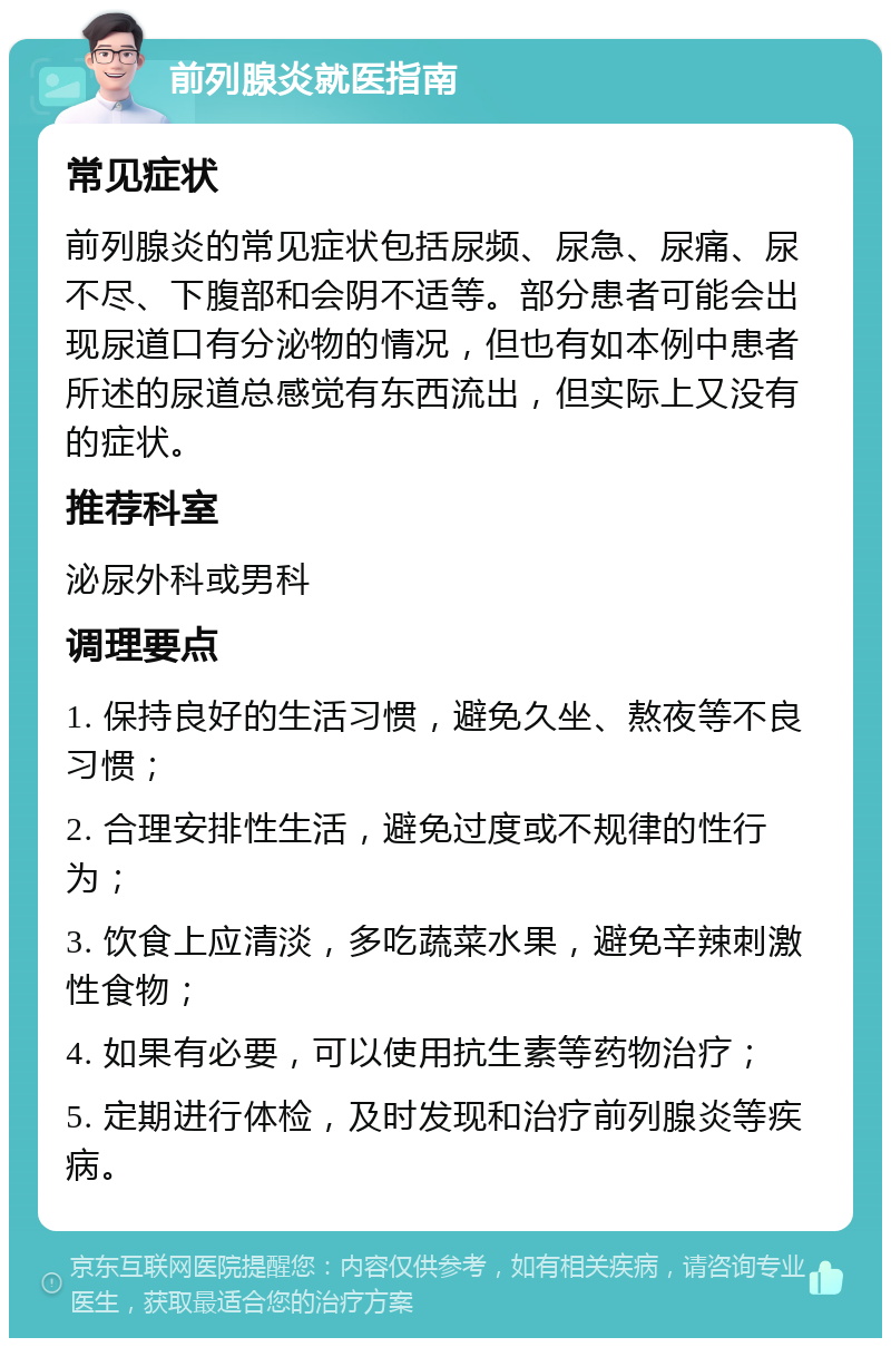 前列腺炎就医指南 常见症状 前列腺炎的常见症状包括尿频、尿急、尿痛、尿不尽、下腹部和会阴不适等。部分患者可能会出现尿道口有分泌物的情况，但也有如本例中患者所述的尿道总感觉有东西流出，但实际上又没有的症状。 推荐科室 泌尿外科或男科 调理要点 1. 保持良好的生活习惯，避免久坐、熬夜等不良习惯； 2. 合理安排性生活，避免过度或不规律的性行为； 3. 饮食上应清淡，多吃蔬菜水果，避免辛辣刺激性食物； 4. 如果有必要，可以使用抗生素等药物治疗； 5. 定期进行体检，及时发现和治疗前列腺炎等疾病。