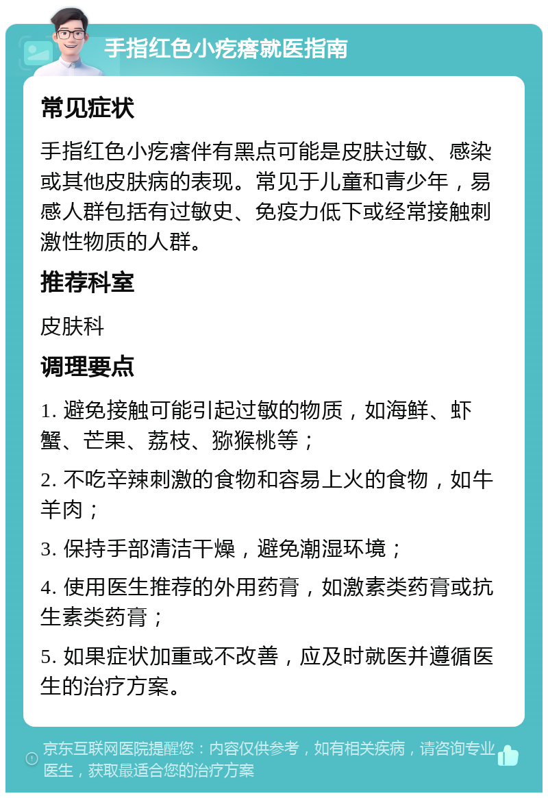 手指红色小疙瘩就医指南 常见症状 手指红色小疙瘩伴有黑点可能是皮肤过敏、感染或其他皮肤病的表现。常见于儿童和青少年，易感人群包括有过敏史、免疫力低下或经常接触刺激性物质的人群。 推荐科室 皮肤科 调理要点 1. 避免接触可能引起过敏的物质，如海鲜、虾蟹、芒果、荔枝、猕猴桃等； 2. 不吃辛辣刺激的食物和容易上火的食物，如牛羊肉； 3. 保持手部清洁干燥，避免潮湿环境； 4. 使用医生推荐的外用药膏，如激素类药膏或抗生素类药膏； 5. 如果症状加重或不改善，应及时就医并遵循医生的治疗方案。