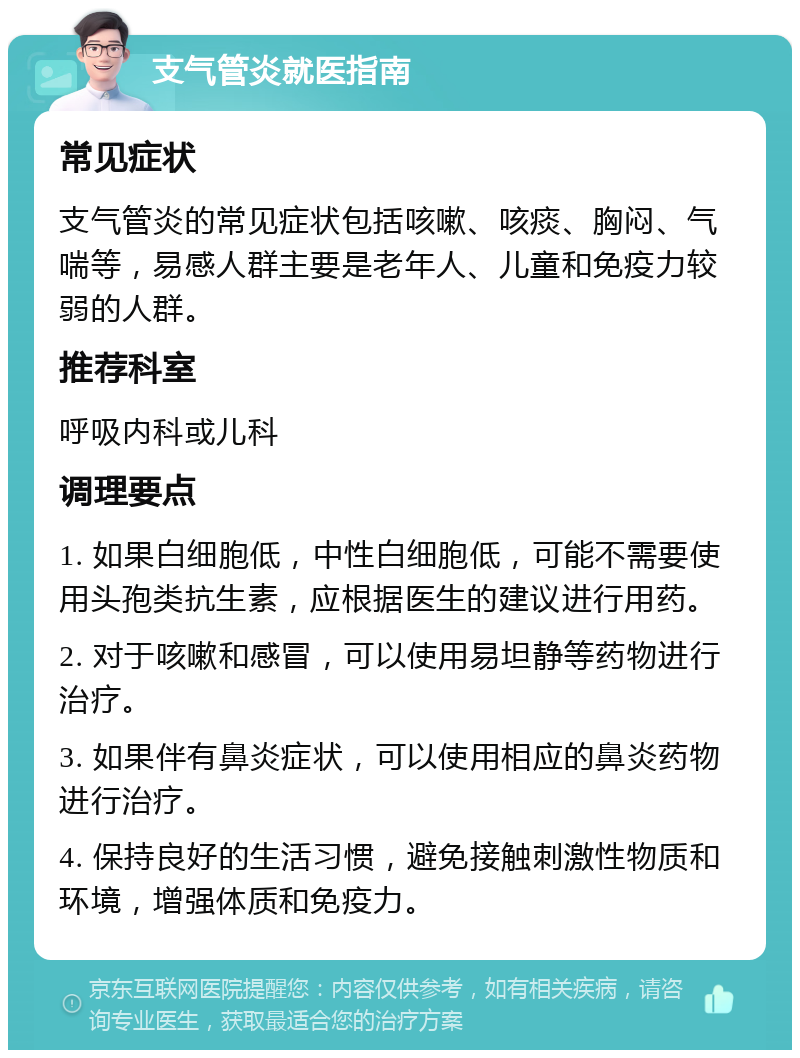 支气管炎就医指南 常见症状 支气管炎的常见症状包括咳嗽、咳痰、胸闷、气喘等，易感人群主要是老年人、儿童和免疫力较弱的人群。 推荐科室 呼吸内科或儿科 调理要点 1. 如果白细胞低，中性白细胞低，可能不需要使用头孢类抗生素，应根据医生的建议进行用药。 2. 对于咳嗽和感冒，可以使用易坦静等药物进行治疗。 3. 如果伴有鼻炎症状，可以使用相应的鼻炎药物进行治疗。 4. 保持良好的生活习惯，避免接触刺激性物质和环境，增强体质和免疫力。