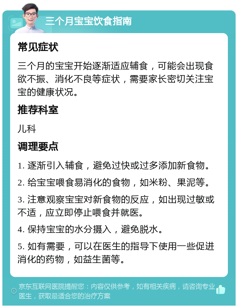 三个月宝宝饮食指南 常见症状 三个月的宝宝开始逐渐适应辅食，可能会出现食欲不振、消化不良等症状，需要家长密切关注宝宝的健康状况。 推荐科室 儿科 调理要点 1. 逐渐引入辅食，避免过快或过多添加新食物。 2. 给宝宝喂食易消化的食物，如米粉、果泥等。 3. 注意观察宝宝对新食物的反应，如出现过敏或不适，应立即停止喂食并就医。 4. 保持宝宝的水分摄入，避免脱水。 5. 如有需要，可以在医生的指导下使用一些促进消化的药物，如益生菌等。