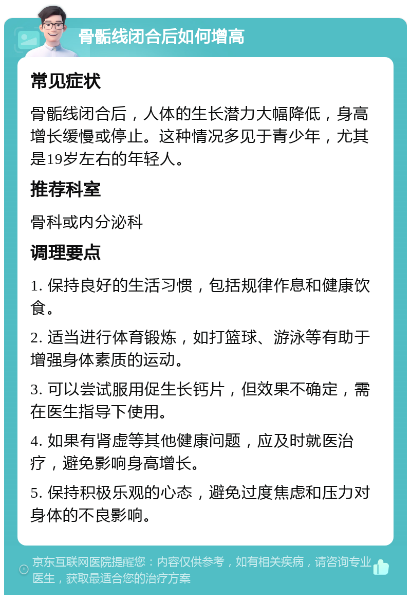 骨骺线闭合后如何增高 常见症状 骨骺线闭合后，人体的生长潜力大幅降低，身高增长缓慢或停止。这种情况多见于青少年，尤其是19岁左右的年轻人。 推荐科室 骨科或内分泌科 调理要点 1. 保持良好的生活习惯，包括规律作息和健康饮食。 2. 适当进行体育锻炼，如打篮球、游泳等有助于增强身体素质的运动。 3. 可以尝试服用促生长钙片，但效果不确定，需在医生指导下使用。 4. 如果有肾虚等其他健康问题，应及时就医治疗，避免影响身高增长。 5. 保持积极乐观的心态，避免过度焦虑和压力对身体的不良影响。