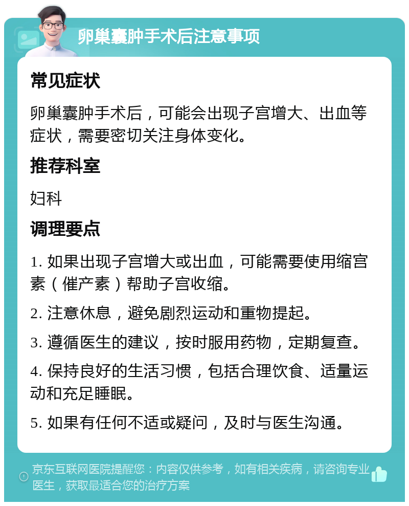 卵巢囊肿手术后注意事项 常见症状 卵巢囊肿手术后，可能会出现子宫增大、出血等症状，需要密切关注身体变化。 推荐科室 妇科 调理要点 1. 如果出现子宫增大或出血，可能需要使用缩宫素（催产素）帮助子宫收缩。 2. 注意休息，避免剧烈运动和重物提起。 3. 遵循医生的建议，按时服用药物，定期复查。 4. 保持良好的生活习惯，包括合理饮食、适量运动和充足睡眠。 5. 如果有任何不适或疑问，及时与医生沟通。