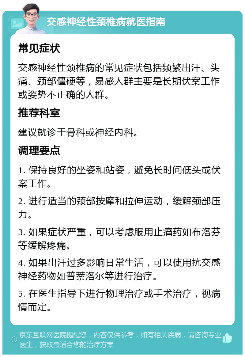 交感神经性颈椎病就医指南 常见症状 交感神经性颈椎病的常见症状包括频繁出汗、头痛、颈部僵硬等，易感人群主要是长期伏案工作或姿势不正确的人群。 推荐科室 建议就诊于骨科或神经内科。 调理要点 1. 保持良好的坐姿和站姿，避免长时间低头或伏案工作。 2. 进行适当的颈部按摩和拉伸运动，缓解颈部压力。 3. 如果症状严重，可以考虑服用止痛药如布洛芬等缓解疼痛。 4. 如果出汗过多影响日常生活，可以使用抗交感神经药物如普萘洛尔等进行治疗。 5. 在医生指导下进行物理治疗或手术治疗，视病情而定。