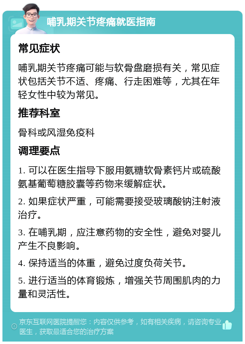 哺乳期关节疼痛就医指南 常见症状 哺乳期关节疼痛可能与软骨盘磨损有关，常见症状包括关节不适、疼痛、行走困难等，尤其在年轻女性中较为常见。 推荐科室 骨科或风湿免疫科 调理要点 1. 可以在医生指导下服用氨糖软骨素钙片或硫酸氨基葡萄糖胶囊等药物来缓解症状。 2. 如果症状严重，可能需要接受玻璃酸钠注射液治疗。 3. 在哺乳期，应注意药物的安全性，避免对婴儿产生不良影响。 4. 保持适当的体重，避免过度负荷关节。 5. 进行适当的体育锻炼，增强关节周围肌肉的力量和灵活性。