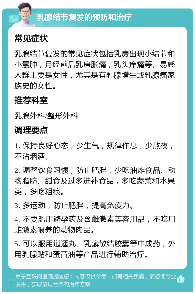 乳腺结节复发的预防和治疗 常见症状 乳腺结节复发的常见症状包括乳房出现小结节和小囊肿，月经前后乳房胀痛，乳头痒痛等。易感人群主要是女性，尤其是有乳腺增生或乳腺癌家族史的女性。 推荐科室 乳腺外科/整形外科 调理要点 1. 保持良好心态，少生气，规律作息，少熬夜，不沾烟酒。 2. 调整饮食习惯，防止肥胖，少吃油炸食品、动物脂肪、甜食及过多进补食品，多吃蔬菜和水果类，多吃粗粮。 3. 多运动，防止肥胖，提高免疫力。 4. 不要滥用避孕药及含雌激素美容用品，不吃用雌激素喂养的动物肉品。 5. 可以服用逍遥丸、乳癖散结胶囊等中成药，外用乳腺贴和蛋黄油等产品进行辅助治疗。