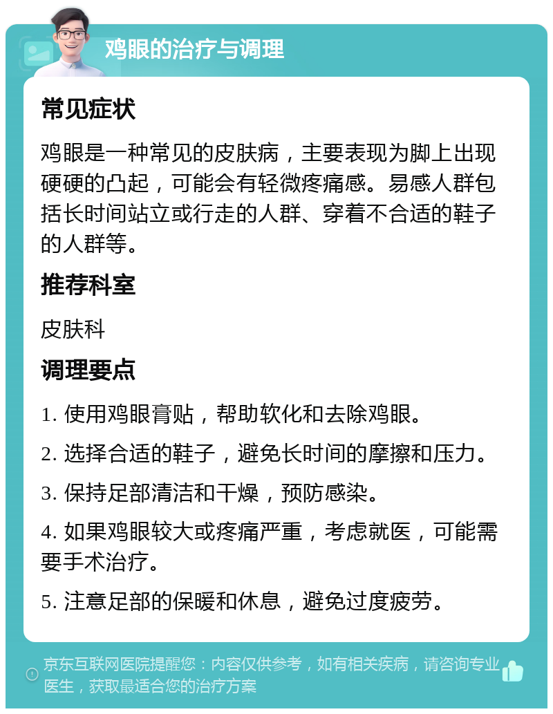 鸡眼的治疗与调理 常见症状 鸡眼是一种常见的皮肤病，主要表现为脚上出现硬硬的凸起，可能会有轻微疼痛感。易感人群包括长时间站立或行走的人群、穿着不合适的鞋子的人群等。 推荐科室 皮肤科 调理要点 1. 使用鸡眼膏贴，帮助软化和去除鸡眼。 2. 选择合适的鞋子，避免长时间的摩擦和压力。 3. 保持足部清洁和干燥，预防感染。 4. 如果鸡眼较大或疼痛严重，考虑就医，可能需要手术治疗。 5. 注意足部的保暖和休息，避免过度疲劳。