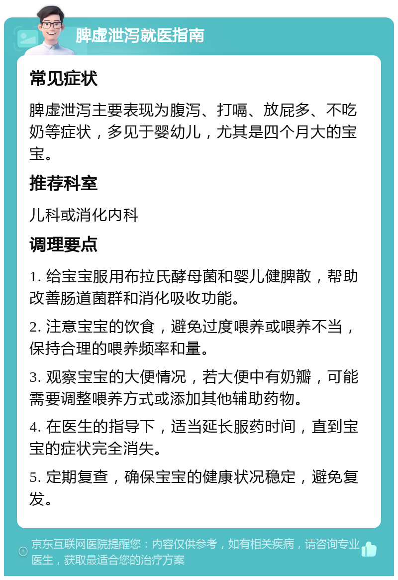 脾虚泄泻就医指南 常见症状 脾虚泄泻主要表现为腹泻、打嗝、放屁多、不吃奶等症状，多见于婴幼儿，尤其是四个月大的宝宝。 推荐科室 儿科或消化内科 调理要点 1. 给宝宝服用布拉氏酵母菌和婴儿健脾散，帮助改善肠道菌群和消化吸收功能。 2. 注意宝宝的饮食，避免过度喂养或喂养不当，保持合理的喂养频率和量。 3. 观察宝宝的大便情况，若大便中有奶瓣，可能需要调整喂养方式或添加其他辅助药物。 4. 在医生的指导下，适当延长服药时间，直到宝宝的症状完全消失。 5. 定期复查，确保宝宝的健康状况稳定，避免复发。