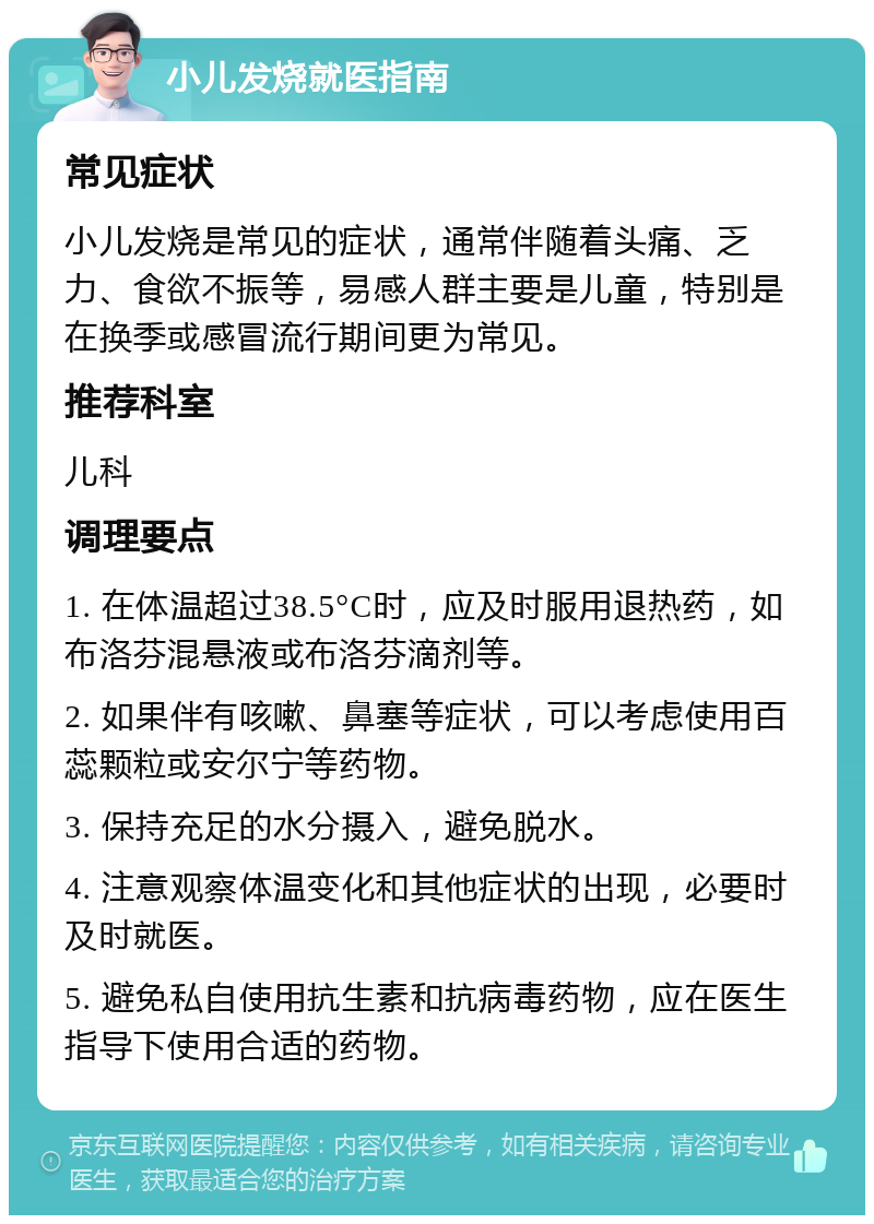 小儿发烧就医指南 常见症状 小儿发烧是常见的症状，通常伴随着头痛、乏力、食欲不振等，易感人群主要是儿童，特别是在换季或感冒流行期间更为常见。 推荐科室 儿科 调理要点 1. 在体温超过38.5°C时，应及时服用退热药，如布洛芬混悬液或布洛芬滴剂等。 2. 如果伴有咳嗽、鼻塞等症状，可以考虑使用百蕊颗粒或安尔宁等药物。 3. 保持充足的水分摄入，避免脱水。 4. 注意观察体温变化和其他症状的出现，必要时及时就医。 5. 避免私自使用抗生素和抗病毒药物，应在医生指导下使用合适的药物。