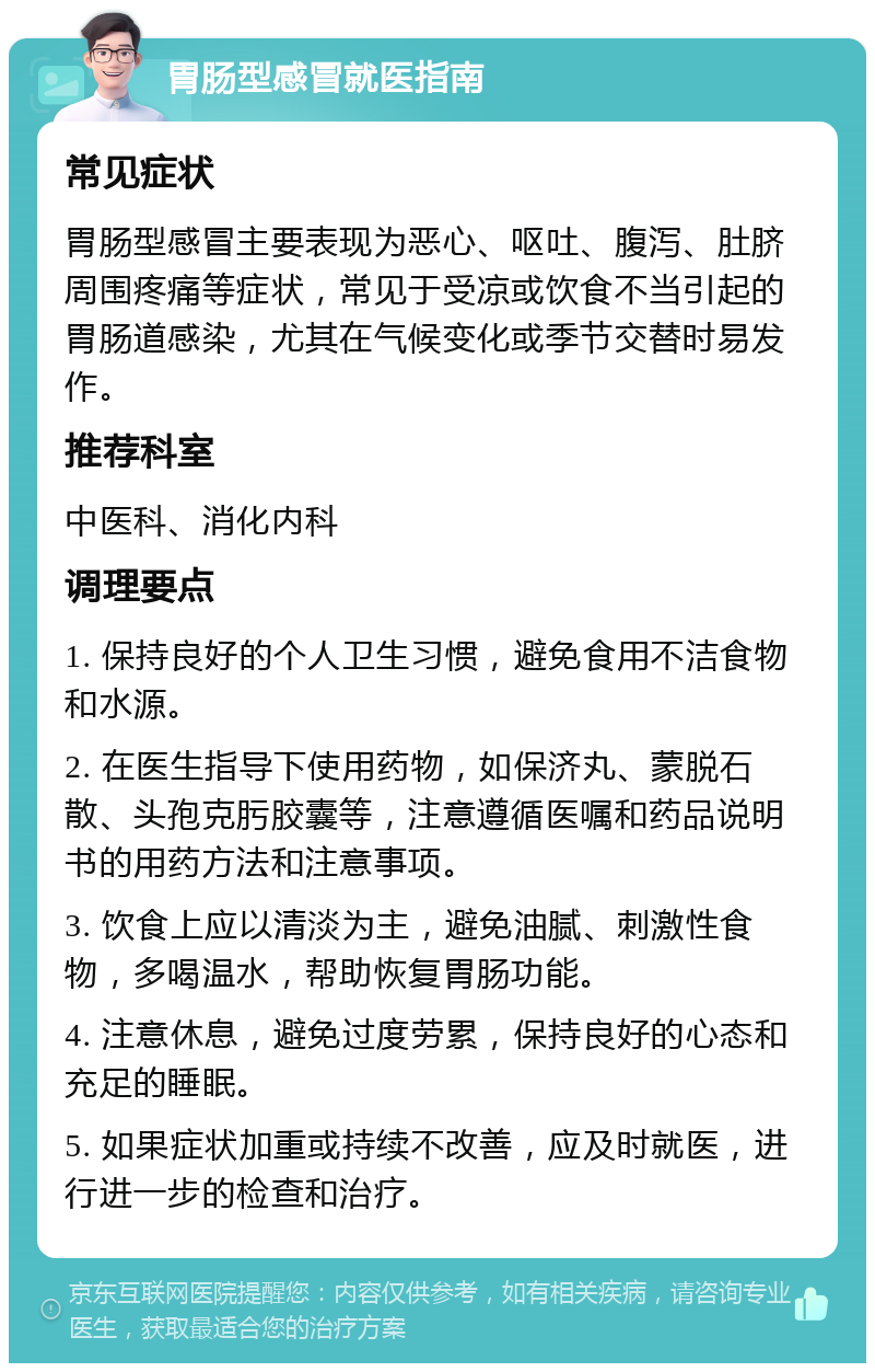 胃肠型感冒就医指南 常见症状 胃肠型感冒主要表现为恶心、呕吐、腹泻、肚脐周围疼痛等症状，常见于受凉或饮食不当引起的胃肠道感染，尤其在气候变化或季节交替时易发作。 推荐科室 中医科、消化内科 调理要点 1. 保持良好的个人卫生习惯，避免食用不洁食物和水源。 2. 在医生指导下使用药物，如保济丸、蒙脱石散、头孢克肟胶囊等，注意遵循医嘱和药品说明书的用药方法和注意事项。 3. 饮食上应以清淡为主，避免油腻、刺激性食物，多喝温水，帮助恢复胃肠功能。 4. 注意休息，避免过度劳累，保持良好的心态和充足的睡眠。 5. 如果症状加重或持续不改善，应及时就医，进行进一步的检查和治疗。