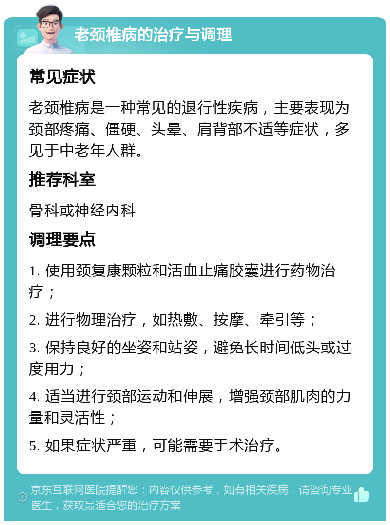 老颈椎病的治疗与调理 常见症状 老颈椎病是一种常见的退行性疾病，主要表现为颈部疼痛、僵硬、头晕、肩背部不适等症状，多见于中老年人群。 推荐科室 骨科或神经内科 调理要点 1. 使用颈复康颗粒和活血止痛胶囊进行药物治疗； 2. 进行物理治疗，如热敷、按摩、牵引等； 3. 保持良好的坐姿和站姿，避免长时间低头或过度用力； 4. 适当进行颈部运动和伸展，增强颈部肌肉的力量和灵活性； 5. 如果症状严重，可能需要手术治疗。