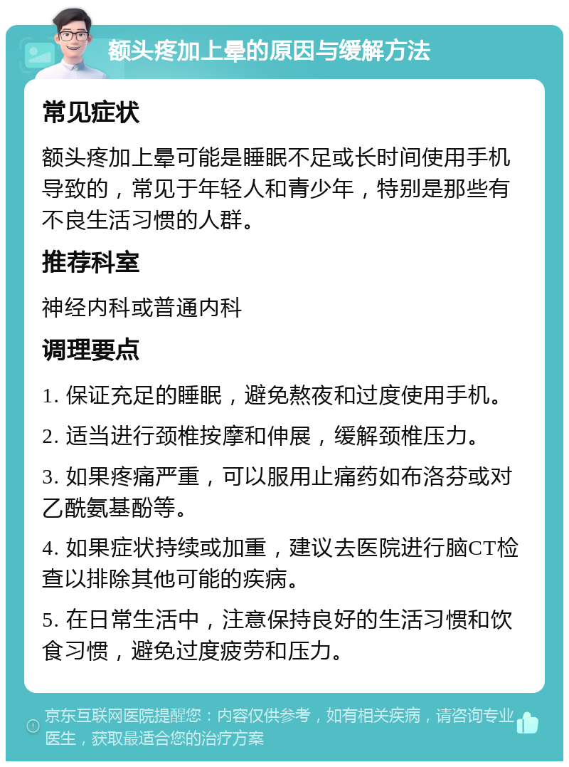 额头疼加上晕的原因与缓解方法 常见症状 额头疼加上晕可能是睡眠不足或长时间使用手机导致的，常见于年轻人和青少年，特别是那些有不良生活习惯的人群。 推荐科室 神经内科或普通内科 调理要点 1. 保证充足的睡眠，避免熬夜和过度使用手机。 2. 适当进行颈椎按摩和伸展，缓解颈椎压力。 3. 如果疼痛严重，可以服用止痛药如布洛芬或对乙酰氨基酚等。 4. 如果症状持续或加重，建议去医院进行脑CT检查以排除其他可能的疾病。 5. 在日常生活中，注意保持良好的生活习惯和饮食习惯，避免过度疲劳和压力。