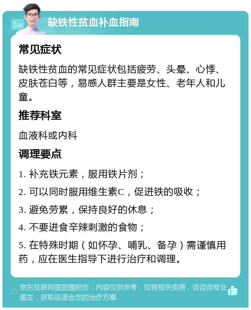 缺铁性贫血补血指南 常见症状 缺铁性贫血的常见症状包括疲劳、头晕、心悸、皮肤苍白等，易感人群主要是女性、老年人和儿童。 推荐科室 血液科或内科 调理要点 1. 补充铁元素，服用铁片剂； 2. 可以同时服用维生素C，促进铁的吸收； 3. 避免劳累，保持良好的休息； 4. 不要进食辛辣刺激的食物； 5. 在特殊时期（如怀孕、哺乳、备孕）需谨慎用药，应在医生指导下进行治疗和调理。