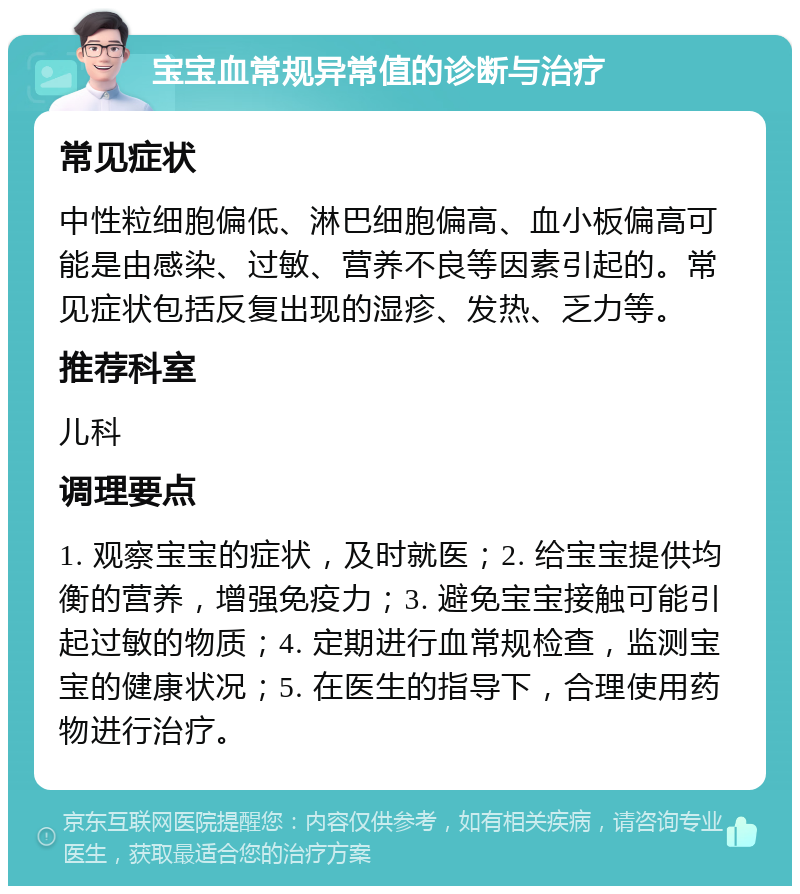 宝宝血常规异常值的诊断与治疗 常见症状 中性粒细胞偏低、淋巴细胞偏高、血小板偏高可能是由感染、过敏、营养不良等因素引起的。常见症状包括反复出现的湿疹、发热、乏力等。 推荐科室 儿科 调理要点 1. 观察宝宝的症状，及时就医；2. 给宝宝提供均衡的营养，增强免疫力；3. 避免宝宝接触可能引起过敏的物质；4. 定期进行血常规检查，监测宝宝的健康状况；5. 在医生的指导下，合理使用药物进行治疗。