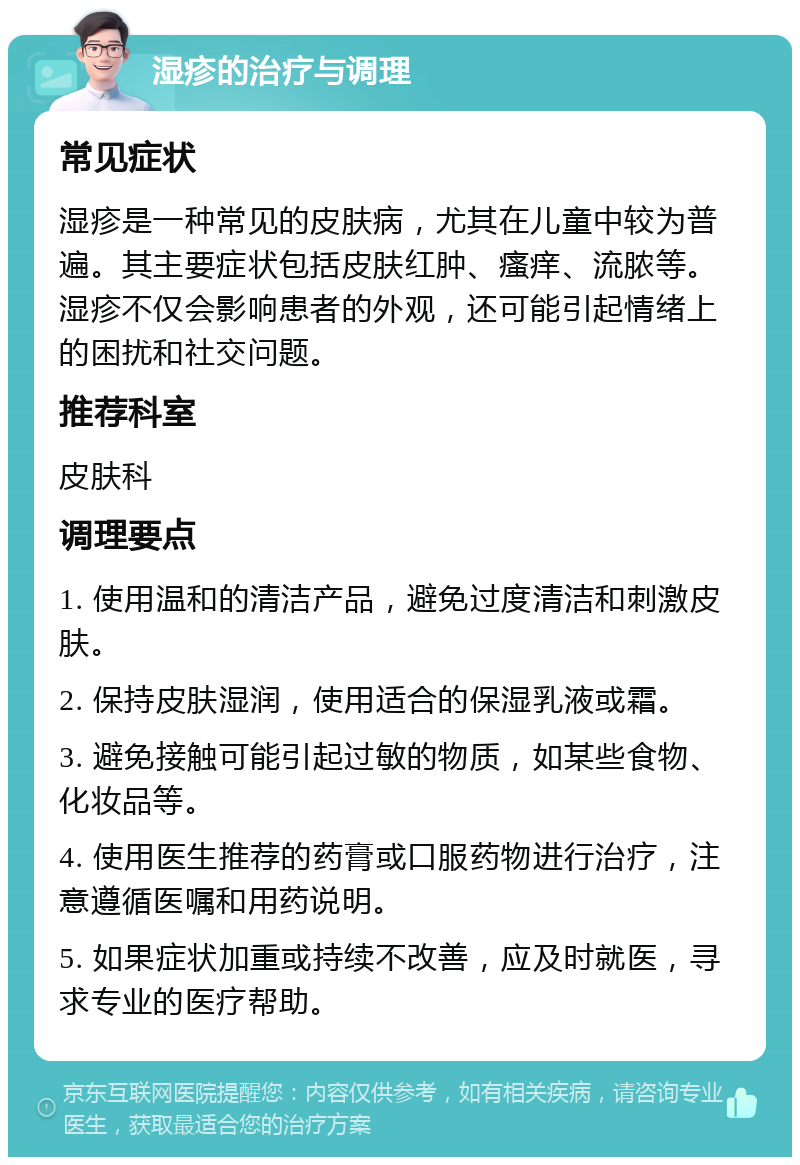 湿疹的治疗与调理 常见症状 湿疹是一种常见的皮肤病，尤其在儿童中较为普遍。其主要症状包括皮肤红肿、瘙痒、流脓等。湿疹不仅会影响患者的外观，还可能引起情绪上的困扰和社交问题。 推荐科室 皮肤科 调理要点 1. 使用温和的清洁产品，避免过度清洁和刺激皮肤。 2. 保持皮肤湿润，使用适合的保湿乳液或霜。 3. 避免接触可能引起过敏的物质，如某些食物、化妆品等。 4. 使用医生推荐的药膏或口服药物进行治疗，注意遵循医嘱和用药说明。 5. 如果症状加重或持续不改善，应及时就医，寻求专业的医疗帮助。