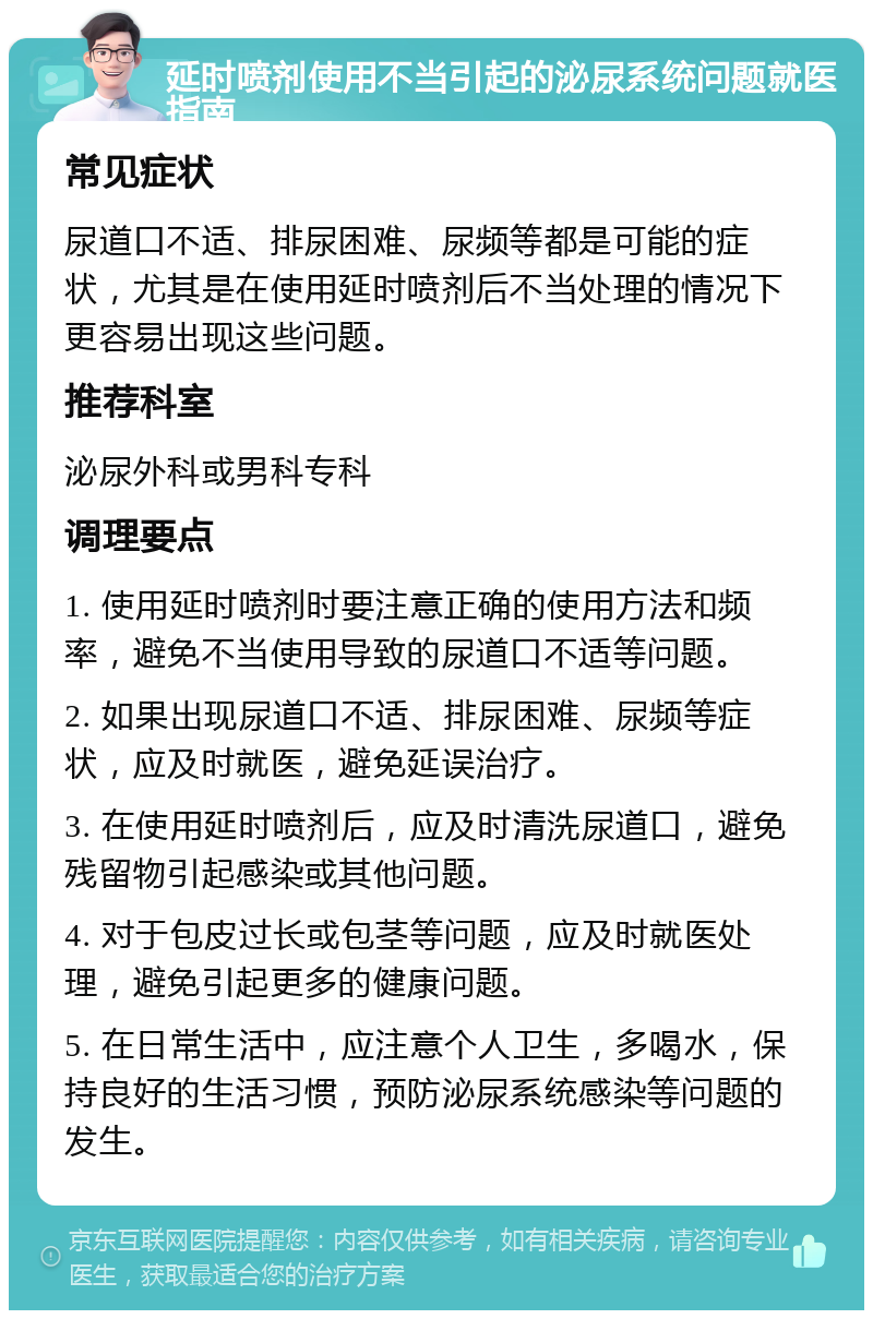 延时喷剂使用不当引起的泌尿系统问题就医指南 常见症状 尿道口不适、排尿困难、尿频等都是可能的症状，尤其是在使用延时喷剂后不当处理的情况下更容易出现这些问题。 推荐科室 泌尿外科或男科专科 调理要点 1. 使用延时喷剂时要注意正确的使用方法和频率，避免不当使用导致的尿道口不适等问题。 2. 如果出现尿道口不适、排尿困难、尿频等症状，应及时就医，避免延误治疗。 3. 在使用延时喷剂后，应及时清洗尿道口，避免残留物引起感染或其他问题。 4. 对于包皮过长或包茎等问题，应及时就医处理，避免引起更多的健康问题。 5. 在日常生活中，应注意个人卫生，多喝水，保持良好的生活习惯，预防泌尿系统感染等问题的发生。