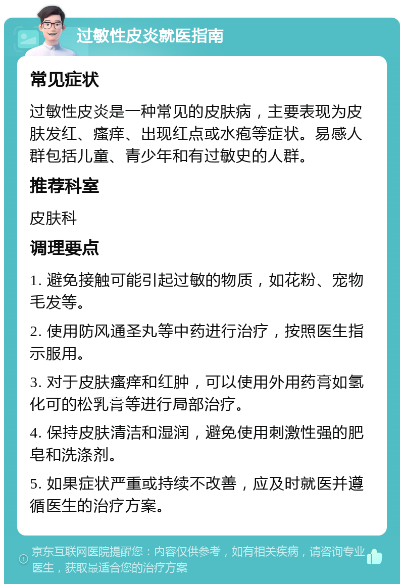 过敏性皮炎就医指南 常见症状 过敏性皮炎是一种常见的皮肤病，主要表现为皮肤发红、瘙痒、出现红点或水疱等症状。易感人群包括儿童、青少年和有过敏史的人群。 推荐科室 皮肤科 调理要点 1. 避免接触可能引起过敏的物质，如花粉、宠物毛发等。 2. 使用防风通圣丸等中药进行治疗，按照医生指示服用。 3. 对于皮肤瘙痒和红肿，可以使用外用药膏如氢化可的松乳膏等进行局部治疗。 4. 保持皮肤清洁和湿润，避免使用刺激性强的肥皂和洗涤剂。 5. 如果症状严重或持续不改善，应及时就医并遵循医生的治疗方案。