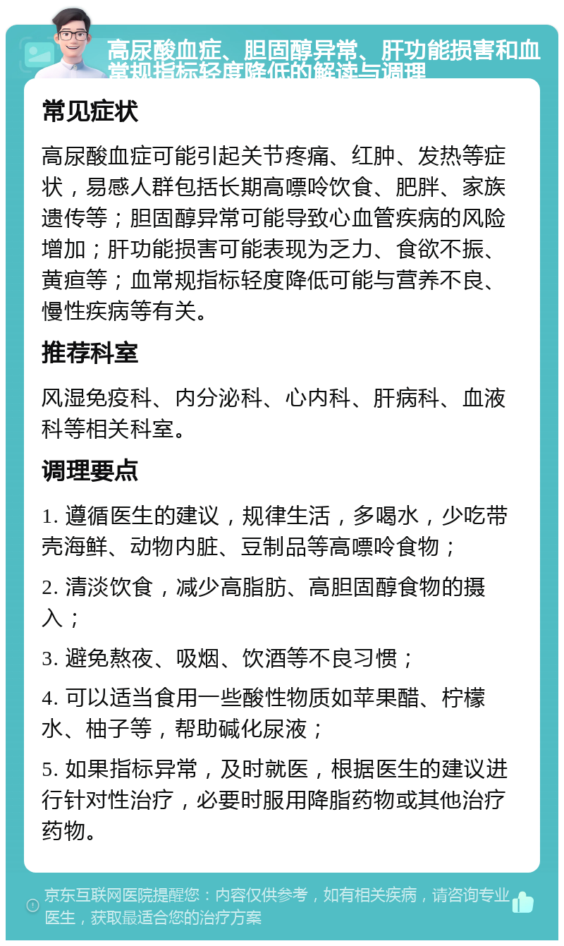 高尿酸血症、胆固醇异常、肝功能损害和血常规指标轻度降低的解读与调理 常见症状 高尿酸血症可能引起关节疼痛、红肿、发热等症状，易感人群包括长期高嘌呤饮食、肥胖、家族遗传等；胆固醇异常可能导致心血管疾病的风险增加；肝功能损害可能表现为乏力、食欲不振、黄疸等；血常规指标轻度降低可能与营养不良、慢性疾病等有关。 推荐科室 风湿免疫科、内分泌科、心内科、肝病科、血液科等相关科室。 调理要点 1. 遵循医生的建议，规律生活，多喝水，少吃带壳海鲜、动物内脏、豆制品等高嘌呤食物； 2. 清淡饮食，减少高脂肪、高胆固醇食物的摄入； 3. 避免熬夜、吸烟、饮酒等不良习惯； 4. 可以适当食用一些酸性物质如苹果醋、柠檬水、柚子等，帮助碱化尿液； 5. 如果指标异常，及时就医，根据医生的建议进行针对性治疗，必要时服用降脂药物或其他治疗药物。