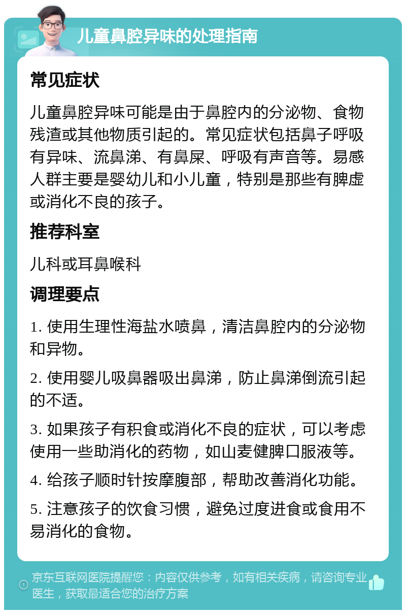 儿童鼻腔异味的处理指南 常见症状 儿童鼻腔异味可能是由于鼻腔内的分泌物、食物残渣或其他物质引起的。常见症状包括鼻子呼吸有异味、流鼻涕、有鼻屎、呼吸有声音等。易感人群主要是婴幼儿和小儿童，特别是那些有脾虚或消化不良的孩子。 推荐科室 儿科或耳鼻喉科 调理要点 1. 使用生理性海盐水喷鼻，清洁鼻腔内的分泌物和异物。 2. 使用婴儿吸鼻器吸出鼻涕，防止鼻涕倒流引起的不适。 3. 如果孩子有积食或消化不良的症状，可以考虑使用一些助消化的药物，如山麦健脾口服液等。 4. 给孩子顺时针按摩腹部，帮助改善消化功能。 5. 注意孩子的饮食习惯，避免过度进食或食用不易消化的食物。